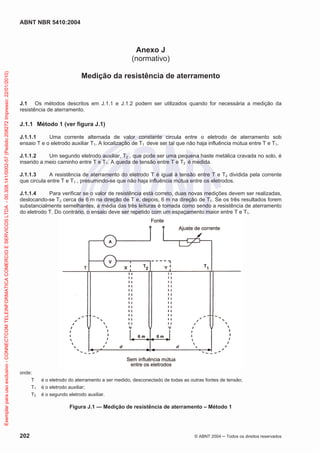 ABNT NBR 5410:2004

Exemplar para uso exclusivo - CONNECTCOM TELEINFORMATICA COMERCIO E SERVICOS LTDA - 00.308.141/0002-57 (Pedido 208272 Impresso: 22/01/2010)

Anexo J
(normativo)
Medição da resistência de aterramento

J.1 Os métodos descritos em J.1.1 e J.1.2 podem ser utilizados quando for necessária a medição da
resistência de aterramento.

J.1.1 Método 1 (ver figura J.1)
J.1.1.1
Uma corrente alternada de valor constante circula entre o eletrodo de aterramento sob
ensaio T e o eletrodo auxiliar T1. A localização de T1 deve ser tal que não haja influência mútua entre T e T1.
J.1.1.2
Um segundo eletrodo auxiliar, T2 , que pode ser uma pequena haste metálica cravada no solo, é
inserido a meio caminho entre T e T1. A queda de tensão entre T e T2 é medida.
J.1.1.3
A resistência de aterramento do eletrodo T é igual à tensão entre T e T2 dividida pela corrente
que circula entre T e T1 , presumindo-se que não haja influência mútua entre os eletrodos.
J.1.1.4
Para verificar se o valor de resistência está correto, duas novas medições devem ser realizadas,
deslocando-se T2 cerca de 6 m na direção de T e, depois, 6 m na direção de T1. Se os três resultados forem
substancialmente semelhantes, a média das três leituras é tomada como sendo a resistência de aterramento
do eletrodo T. Do contrário, o ensaio deve ser repetido com um espaçamento maior entre T e T1.

onde:
T
T1
T2

é o eletrodo do aterramento a ser medido, desconectado de todas as outras fontes de tensão;
é o eletrodo auxiliar;
é o segundo eletrodo auxiliar.

Figura J.1 — Medição de resistência de aterramento – Método 1

202

© ABNT 2004

Todos os direitos reservados

 