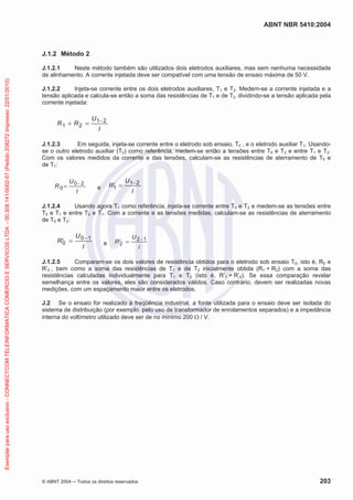 ABNT NBR 5410:2004

J.1.2 Método 2

Exemplar para uso exclusivo - CONNECTCOM TELEINFORMATICA COMERCIO E SERVICOS LTDA - 00.308.141/0002-57 (Pedido 208272 Impresso: 22/01/2010)

J.1.2.1
Neste método também são utilizados dois eletrodos auxiliares, mas sem nenhuma necessidade
de alinhamento. A corrente injetada deve ser compatível com uma tensão de ensaio máxima de 50 V.
J.1.2.2
Injeta-se corrente entre os dois eletrodos auxiliares, T1 e T2. Medem-se a corrente injetada e a
tensão aplicada e calcula-se então a soma das resistências de T1 e de T2, dividindo-se a tensão aplicada pela
corrente injetada:

R1

R2

U1 2
I

J.1.2.3
Em seguida, injeta-se corrente entre o eletrodo sob ensaio, T0 , e o eletrodo auxiliar T1. Usandose o outro eletrodo auxiliar (T2) como referência, medem-se então a tensões entre T0 e T2 e entre T1 e T2.
Com os valores medidos da corrente e das tensões, calculam-se as resistências de aterramento de T0 e
de T1:

R0

U0 2
I

R1

e

U1 2
I

J.1.2.4
Usando agora T1 como referência, injeta-se corrente entre T0 e T2 e medem-se as tensões entre
T0 e T1 e entre T2 e T1. Com a corrente e as tensões medidas, calculam-se as resistências de aterramento
de T0 e T2:

R0

U0 1
I

e

R2

U2 1
I

J.1.2.5
Comparam-se os dois valores de resistência obtidos para o eletrodo sob ensaio T0, isto é, R0 e
R’0 , bem como a soma das resistências de T1 e de T2 inicialmente obtida (R1 + R2) com a soma das
resistências calculadas individualmente para T1 e T2 (isto é, R’1 + R’2). Se essa comparação revelar
semelhança entre os valores, eles são considerados válidos. Caso contrário, devem ser realizadas novas
medições, com um espaçamento maior entre os eletrodos.
J.2 Se o ensaio for realizado à freqüência industrial, a fonte utilizada para o ensaio deve ser isolada do
sistema de distribuição (por exemplo, pelo uso de transformador de enrolamentos separados) e a impedância
interna do voltímetro utilizado deve ser de no mínimo 200 / V.

© ABNT 2004

Todos os direitos reservados

203

 