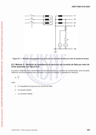 Exemplar para uso exclusivo - CONNECTCOM TELEINFORMATICA COMERCIO E SERVICOS LTDA - 00.308.141/0002-57 (Pedido 208272 Impresso: 22/01/2010)

ABNT NBR 5410:2004

Figura K.1 — Medição da impedância do percurso da corrente de falta por meio da queda de tensão

K.2 Método 2 – Medição da impedância do percurso da corrente de falta por meio de
fonte separada (ver figura K.2)
O ensaio é realizado com a alimentação normal desconectada e o primário do transformador curto-circuitado.
Utiliza-se uma fonte separada para alimentar o circuito de medição. A impedância é dada por:
Z

U
I

onde:
Z

é a impedância do percurso da corrente de falta;

U

é a tensão medida;

I

é a corrente medida.

© ABNT 2004

Todos os direitos reservados

205

 