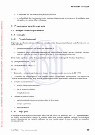 ABNT NBR 5410:2004

a efetividade das medidas de proteção fique garantida;

Exemplar para uso exclusivo - CONNECTCOM TELEINFORMATICA COMERCIO E SERVICOS LTDA - 00.308.141/0002-57 (Pedido 208272 Impresso: 22/01/2010)

a confiabilidade dos componentes, sob o ponto de vista do correto funcionamento da instalação, seja
compatível com a vida útil prevista desta.

5

Proteção para garantir segurança

5.1

Proteção contra choques elétricos

5.1.1
5.1.1.1

Introdução
Princípio fundamental

O princípio que fundamenta as medidas de proteção contra choques especificadas nesta Norma pode ser
assim resumido:
partes vivas perigosas não devem ser acessíveis; e
massas ou partes condutivas acessíveis não devem oferecer perigo, seja em condições normais,
seja, em particular, em caso de alguma falha que as tornem acidentalmente vivas.
Deste modo, a proteção contra choques elétricos compreende, em caráter geral, dois tipos de proteção:
a)

proteção básica (ver 3.2.2) e

b)

proteção supletiva (ver 3.2.3).

NOTAS
1

Os conceitos e princípios da proteção contra choques elétricos aqui adotados são aqueles da IEC 61140.

2 Os conceitos de “proteção básica” e de “proteção supletiva” correspondem, respectivamente, aos conceitos de
“proteção contra contatos diretos” e de “proteção contra contatos indiretos” vigentes até a edição anterior desta Norma.
3

Exemplos de proteção básica:
isolação básica ou separação básica;
uso de barreira ou invólucro;
limitação da tensão;

4

Exemplos de proteção supletiva:
eqüipotencialização e seccionamento automático da alimentação;
isolação suplementar;
separação elétrica.

5.1.1.2

Regra geral

A regra geral da proteção contra choques elétricos é que o princípio enunciado em 5.1.1.1 seja assegurado,
no mínimo, pelo provimento conjunto de proteção básica e de proteção supletiva, mediante combinação de
meios independentes ou mediante aplicação de uma medida capaz de prover ambas as proteções,
simultaneamente.

© ABNT 2004

Todos os direitos reservados

35

 