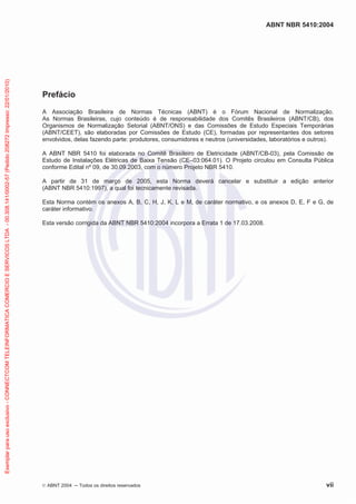 Exemplar para uso exclusivo - CONNECTCOM TELEINFORMATICA COMERCIO E SERVICOS LTDA - 00.308.141/0002-57 (Pedido 208272 Impresso: 22/01/2010)

ABNT NBR 5410:2004

Prefácio
A Associação Brasileira de Normas Técnicas (ABNT) é o Fórum Nacional de Normalização.
As Normas Brasileiras, cujo conteúdo é de responsabilidade dos Comitês Brasileiros (ABNT/CB), dos
Organismos de Normalização Setorial (ABNT/ONS) e das Comissões de Estudo Especiais Temporárias
(ABNT/CEET), são elaboradas por Comissões de Estudo (CE), formadas por representantes dos setores
envolvidos, delas fazendo parte: produtores, consumidores e neutros (universidades, laboratórios e outros).
A ABNT NBR 5410 foi elaborada no Comitê Brasileiro de Eletricidade (ABNT/CB-03), pela Comissão de
Estudo de Instalações Elétricas de Baixa Tensão (CE–03:064.01). O Projeto circulou em Consulta Pública
conforme Edital nº 09, de 30.09.2003, com o número Projeto NBR 5410.
A partir de 31 de março de 2005, esta Norma deverá cancelar e substituir a edição anterior
(ABNT NBR 5410:1997), a qual foi tecnicamente revisada.
Esta Norma contém os anexos A, B, C, H, J, K, L e M, de caráter normativo, e os anexos D, E, F e G, de
caráter informativo.
Esta versão corrigida da ABNT NBR 5410:2004 incorpora a Errata 1 de 17.03.2008.

© ABNT 2004

Todos os direitos reservados

vii

 