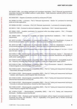 ABNT NBR 5410:2004
© ABNT 2004 Todos os direitos reservados 5
IEC 60439-5:1998 – Low-voltage switchgear and controlgear assemblies – Part 5: Particular requirements for
assemblies intended to be installed outdoors in public places – Cable distribution cabinets (CDCs) for power
distribution in networks
IEC 60529:2001 – Degrees of protection provided by enclosures (IP Code)
IEC 60598-2-18:1993 – Luminaires – Part 2: Particular requirements – Section 18: Luminaires for swimming
pools and similar applications
IEC 60598-2-22:2002 – Luminaires – Part 2-22: Particular requirements – Luminaires for emergency lighting
IEC 60614-1:1995 – Conduits for electrical installations - Specification – Part 1: General requirements
IEC 60664-1:2002 – Insulation coordination for equipment within low-voltage systems – Part 1: Principles,
requirements and tests
IEC 60669-1:2000 – Switches for household and similar fixed-electrical installations – Part 1: General
requirements
IEC 60721-3-3:2002 – Classification of environmental conditions – Part 3-3: Classification of groups of
environmental parameters and their severities – Stationary use at weatherprotected locations
IEC 60721-3-4:1995 – Classification of environmental conditions – Part 3-4: Classification of groups of
environmental parameters and their severities – Stationary use at non-weatherprotected locations
IEC 60724:2000 – Short-circuit temperature limits of electric cables with rated voltages of 1 kV (Um = 1,2 kV)
and 3 kV (Um = 3,6 kV)
IEC 61000-2-1:1990 – Electromagnetic compatibility (EMC) – Part 2: Environment - Section 1 – Description of
the environment – Electromagnetic environment for low-frequency conducted disturbances and signalling in
public power supply systems
IEC 61000-2-2:2002 – Electromagnetic compatibility (EMC) – Part 2-2: Environment – Compatibility levels for
low – frequency conducted disturbances and signalling in public low-voltage power supply systems
IEC 61000-2-5:1995 – Electromagnetic compatibility (EMC) – Part 2: Environment – Section 5: - Classification
of electromagnetic environments. Basic EMC publication
IEC 61000-4-2:2001 – Electromagnetic compatibility (EMC) – Part 4-2: Testing and measurement techniques
– Electrostatic discharge immunity test
IEC 61000-4-3:2002 – Electromagnetic compatibility (EMC) – Part 4-3: Testing and measurement techniques
– radiated, radio-frequency, electromagnetic field immunity test
IEC 61000-4-4:2004 – Electromagnetic compatibility (EMC) – Part 4: Testing and measurement techniques –
Electrical fast transient/burst immunity test
IEC 61000-4-6:2003 – Electromagnetic compatibility (EMC) – Part 4-6: Testing and measurement techniques
– Immunity to conducted disturbances, induced by radio-frequency fields
IEC 61000-4-8:2001 – Electromagnetic compatibility (EMC) – Part 4-8: Testing and measurement techniques
– Power frequency magnetic field immunity test
IEC 61000-4-12:2001 – Electromagnetic compatibility (EMC) – Part 4-12: Testing and measurement
techniques – Oscillatory waves immunity test
IEC 61008-2-1:1990 – Residual current operated circuit-breakers without integral overcurrent protection for
household and similar uses (RCCB's) – Part 2-1: Applicability of the general rules to RCCB's functionally
independent of line voltage
Exemplarparausoexclusivo-CONNECTCOMTELEINFORMATICACOMERCIOESERVICOSLTDA-00.308.141/0002-57(Pedido208272Impresso:22/01/2010)
 