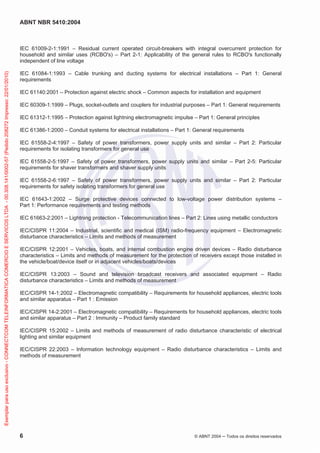 ABNT NBR 5410:2004
6 © ABNT 2004 Todos os direitos reservados
IEC 61009-2-1:1991 – Residual current operated circuit-breakers with integral overcurrent protection for
household and similar uses (RCBO's) – Part 2-1: Applicability of the general rules to RCBO's functionally
independent of line voltage
IEC 61084-1:1993 – Cable trunking and ducting systems for electrical installations – Part 1: General
requirements
IEC 61140:2001 – Protection against electric shock – Common aspects for installation and equipment
IEC 60309-1:1999 – Plugs, socket-outlets and couplers for industrial purposes – Part 1: General requirements
IEC 61312-1:1995 – Protection against lightning electromagnetic impulse – Part 1: General principles
IEC 61386-1:2000 – Conduit systems for electrical installations – Part 1: General requirements
IEC 61558-2-4:1997 – Safety of power transformers, power supply units and similar – Part 2: Particular
requirements for isolating transformers for general use
IEC 61558-2-5:1997 – Safety of power transformers, power supply units and similar – Part 2-5: Particular
requirements for shaver transformers and shaver supply units
IEC 61558-2-6:1997 – Safety of power transformers, power supply units and similar – Part 2: Particular
requirements for safety isolating transformers for general use
IEC 61643-1:2002 – Surge protective devices connected to low-voltage power distribution systems –
Part 1: Performance requirements and testing methods
IEC 61663-2:2001 – Lightning protection - Telecommunication lines – Part 2: Lines using metallic conductors
IEC/CISPR 11:2004 – Industrial, scientific and medical (ISM) radio-frequency equipment – Electromagnetic
disturbance characteristics – Limits and methods of measurement
IEC/CISPR 12:2001 – Vehicles, boats, and internal combustion engine driven devices – Radio disturbance
characteristics – Limits and methods of measurement for the protection of receivers except those installed in
the vehicle/boat/device itself or in adjacent vehicles/boats/devices
IEC/CISPR 13:2003 – Sound and television broadcast receivers and associated equipment – Radio
disturbance characteristics – Limits and methods of measurement
IEC/CISPR 14-1:2002 – Electromagnetic compatibility – Requirements for household appliances, electric tools
and similar apparatus – Part 1 : Emission
IEC/CISPR 14-2:2001 – Electromagnetic compatibility – Requirements for household appliances, electric tools
and similar apparatus – Part 2 : Immunity – Product family standard
IEC/CISPR 15:2002 – Limits and methods of measurement of radio disturbance characteristic of electrical
lighting and similar equipment
IEC/CISPR 22:2003 – Information technology equipment – Radio disturbance characteristics – Limits and
methods of measurement
Exemplarparausoexclusivo-CONNECTCOMTELEINFORMATICACOMERCIOESERVICOSLTDA-00.308.141/0002-57(Pedido208272Impresso:22/01/2010)
 