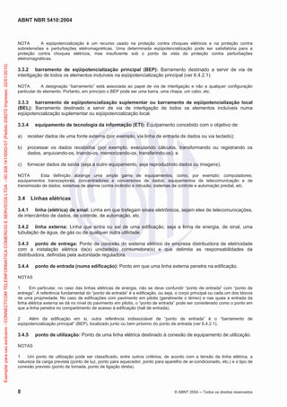 ABNT NBR 5410:2004
8 © ABNT 2004 Todos os direitos reservados
NOTA A eqüipotencialização é um recurso usado na proteção contra choques elétricos e na proteção contra
sobretensões e perturbações eletromagnéticas. Uma determinada eqüipotencialização pode ser satisfatória para a
proteção contra choques elétricos, mas insuficiente sob o ponto de vista da proteção contra perturbações
eletromagnéticas.
3.3.2 barramento de eqüipotencialização principal (BEP): Barramento destinado a servir de via de
interligação de todos os elementos incluíveis na eqüipotencialização principal (ver 6.4.2.1).
NOTA A designação “barramento” está associada ao papel de via de interligação e não a qualquer configuração
particular do elemento. Portanto, em princípio o BEP pode ser uma barra, uma chapa, um cabo, etc.
3.3.3 barramento de eqüipotencialização suplementar ou barramento de eqüipotencialização local
(BEL): Barramento destinado a servir de via de interligação de todos os elementos incluíveis numa
eqüipotencialização suplementar ou eqüipotencialização local.
3.3.4 equipamento de tecnologia da informação (ETI): Equipamento concebido com o objetivo de:
a) receber dados de uma fonte externa (por exemplo, via linha de entrada de dados ou via teclado);
b) processar os dados recebidos (por exemplo, executando cálculos, transformando ou registrando os
dados, arquivando-os, triando-os, memorizando-os, transferindo-os); e
c) fornecer dados de saída (seja a outro equipamento, seja reproduzindo dados ou imagens).
NOTA Esta definição abrange uma ampla gama de equipamentos, como, por exemplo: computadores;
equipamentos transceptores, concentradores e conversores de dados; equipamentos de telecomunicação e de
transmissão de dados; sistemas de alarme contra incêndio e intrusão; sistemas de controle e automação predial, etc.
3.4 Linhas elétricas
3.4.1 linha (elétrica) de sinal: Linha em que trafegam sinais eletrônicos, sejam eles de telecomunicações,
de intercâmbio de dados, de controle, de automação, etc.
3.4.2 linha externa: Linha que entra ou sai de uma edificação, seja a linha de energia, de sinal, uma
tubulação de água, de gás ou de qualquer outra utilidade.
3.4.3 ponto de entrega: Ponto de conexão do sistema elétrico da empresa distribuidora de eletricidade
com a instalação elétrica da(s) unidade(s) consumidora(s) e que delimita as responsabilidades da
distribuidora, definidas pela autoridade reguladora.
3.4.4 ponto de entrada (numa edificação): Ponto em que uma linha externa penetra na edificação.
NOTAS
1 Em particular, no caso das linhas elétricas de energia, não se deve confundir “ponto de entrada” com “ponto de
entrega”. A referência fundamental do “ponto de entrada” é a edificação, ou seja, o corpo principal ou cada um dos blocos
de uma propriedade. No caso de edificações com pavimento em pilotis (geralmente o térreo) e nas quais a entrada da
linha elétrica externa se dá no nível do pavimento em pilotis, o “ponto de entrada” pode ser considerado como o ponto em
que a linha penetra no compartimento de acesso à edificação (hall de entrada).
2 Além da edificação em si, outra referência indissociável de “ponto de entrada” é o “barramento de
eqüipotencialização principal” (BEP), localizado junto ou bem próximo do ponto de entrada (ver 6.4.2.1).
3.4.5 ponto de utilização: Ponto de uma linha elétrica destinado à conexão de equipamento de utilização.
NOTAS
1 Um ponto de utilização pode ser classificado, entre outros critérios, de acordo com a tensão da linha elétrica, a
natureza da carga prevista (ponto de luz, ponto para aquecedor, ponto para aparelho de ar-condicionado, etc.) e o tipo de
conexão previsto (ponto de tomada, ponto de ligação direta).
Exemplarparausoexclusivo-CONNECTCOMTELEINFORMATICACOMERCIOESERVICOSLTDA-00.308.141/0002-57(Pedido208272Impresso:22/01/2010)
 