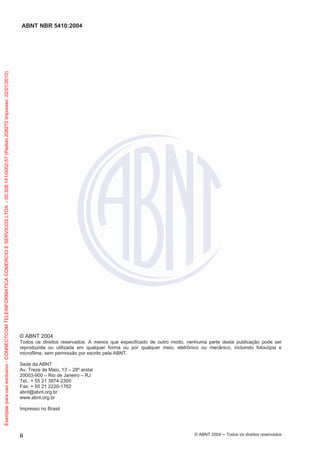 ABNT NBR 5410:2004
ii © ABNT 2004 Todos os direitos reservados
© ABNT 2004
Todos os direitos reservados. A menos que especificado de outro modo, nenhuma parte desta publicação pode ser
reproduzida ou utilizada em qualquer forma ou por qualquer meio, eletrônico ou mecânico, incluindo fotocópia e
microfilme, sem permissão por escrito pela ABNT.
Sede da ABNT
Av. Treze de Maio, 13 – 28º andar
20003-900 – Rio de Janeiro – RJ
Tel.: + 55 21 3974-2300
Fax: + 55 21 2220-1762
abnt@abnt.org.br
www.abnt.org.br
Impresso no Brasil
Exemplarparausoexclusivo-CONNECTCOMTELEINFORMATICACOMERCIOESERVICOSLTDA-00.308.141/0002-57(Pedido208272Impresso:22/01/2010)
 