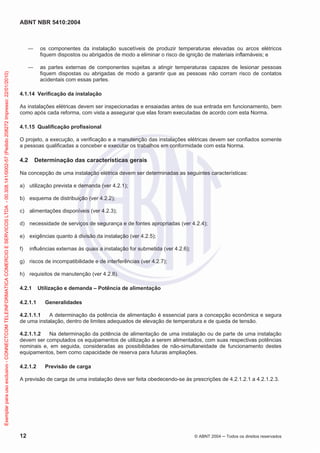 ABNT NBR 5410:2004
12 © ABNT 2004 Todos os direitos reservados
os componentes da instalação suscetíveis de produzir temperaturas elevadas ou arcos elétricos
fiquem dispostos ou abrigados de modo a eliminar o risco de ignição de materiais inflamáveis; e
as partes externas de componentes sujeitas a atingir temperaturas capazes de lesionar pessoas
fiquem dispostas ou abrigadas de modo a garantir que as pessoas não corram risco de contatos
acidentais com essas partes.
4.1.14 Verificação da instalação
As instalações elétricas devem ser inspecionadas e ensaiadas antes de sua entrada em funcionamento, bem
como após cada reforma, com vista a assegurar que elas foram executadas de acordo com esta Norma.
4.1.15 Qualificação profissional
O projeto, a execução, a verificação e a manutenção das instalações elétricas devem ser confiados somente
a pessoas qualificadas a conceber e executar os trabalhos em conformidade com esta Norma.
4.2 Determinação das características gerais
Na concepção de uma instalação elétrica devem ser determinadas as seguintes características:
a) utilização prevista e demanda (ver 4.2.1);
b) esquema de distribuição (ver 4.2.2);
c) alimentações disponíveis (ver 4.2.3);
d) necessidade de serviços de segurança e de fontes apropriadas (ver 4.2.4);
e) exigências quanto à divisão da instalação (ver 4.2.5);
f) influências externas às quais a instalação for submetida (ver 4.2.6);
g) riscos de incompatibilidade e de interferências (ver 4.2.7);
h) requisitos de manutenção (ver 4.2.8).
4.2.1 Utilização e demanda – Potência de alimentação
4.2.1.1 Generalidades
4.2.1.1.1 A determinação da potência de alimentação é essencial para a concepção econômica e segura
de uma instalação, dentro de limites adequados de elevação de temperatura e de queda de tensão.
4.2.1.1.2 Na determinação da potência de alimentação de uma instalação ou de parte de uma instalação
devem ser computados os equipamentos de utilização a serem alimentados, com suas respectivas potências
nominais e, em seguida, consideradas as possibilidades de não-simultaneidade de funcionamento destes
equipamentos, bem como capacidade de reserva para futuras ampliações.
4.2.1.2 Previsão de carga
A previsão de carga de uma instalação deve ser feita obedecendo-se às prescrições de 4.2.1.2.1 a 4.2.1.2.3.
Exemplarparausoexclusivo-CONNECTCOMTELEINFORMATICACOMERCIOESERVICOSLTDA-00.308.141/0002-57(Pedido208272Impresso:22/01/2010)
 