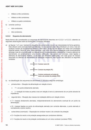 ABNT NBR 5410:2004
14 © ABNT 2004 Todos os direitos reservados
bifásico a três condutores;
trifásico a três condutores;
trifásico a quatro condutores;
b) corrente contínua:
dois condutores;
três condutores.
4.2.2.2 Esquema de aterramento
Nesta Norma são considerados os esquemas de aterramento descritos em 4.2.2.2.1 a 4.2.2.3, cabendo as
seguintes observações sobre as ilustrações e símbolos utilizados:
a) as figuras 1 a 5, que ilustram os esquemas de aterramento, devem ser interpretadas de forma genérica.
Elas utilizam como exemplo sistemas trifásicos. As massas indicadas não simbolizam um único, mas sim
qualquer número de equipamentos elétricos. Além disso, as figuras não devem ser vistas com conotação
espacial restrita. Deve-se notar, neste particular, que como uma mesma instalação pode eventualmente
abranger mais de uma edificação, as massas devem necessariamente compartilhar o mesmo eletrodo de
aterramento, se pertencentes a uma mesma edificação, mas podem, em princípio, estar ligadas a
eletrodos de aterramento distintos, se situadas em diferentes edificações, com cada grupo de massas
associado ao eletrodo de aterramento da edificação respectiva. Nas figuras são utilizados os seguintes
símbolos:
b) na classificação dos esquemas de aterramento é utilizada a seguinte simbologia:
primeira letra – Situação da alimentação em relação à terra:
T = um ponto diretamente aterrado;
I = isolação de todas as partes vivas em relação à terra ou aterramento de um ponto através de
impedância;
segunda letra – Situação das massas da instalação elétrica em relação à terra:
T = massas diretamente aterradas, independentemente do aterramento eventual de um ponto da
alimentação;
N = massas ligadas ao ponto da alimentação aterrado (em corrente alternada, o ponto aterrado é
normalmente o ponto neutro);
outras letras (eventuais) – Disposição do condutor neutro e do condutor de proteção:
S = funções de neutro e de proteção asseguradas por condutores distintos;
C = funções de neutro e de proteção combinadas em um único condutor (condutor PEN).
Exemplarparausoexclusivo-CONNECTCOMTELEINFORMATICACOMERCIOESERVICOSLTDA-00.308.141/0002-57(Pedido208272Impresso:22/01/2010)
 