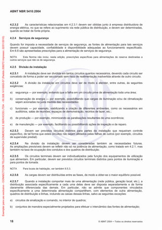 ABNT NBR 5410:2004
18 © ABNT 2004 Todos os direitos reservados
4.2.3.2 As características relacionadas em 4.2.3.1 devem ser obtidas junto à empresa distribuidora de
energia elétrica, no que se refere ao suprimento via rede pública de distribuição, e devem ser determinadas,
quando se tratar de fonte própria.
4.2.4 Serviços de segurança
Quando for imposta a necessidade de serviços de segurança, as fontes de alimentação para tais serviços
devem possuir capacidade, confiabilidade e disponibilidade adequadas ao funcionamento especificado.
Em 6.6 são apresentadas prescrições para a alimentação de serviços de segurança.
NOTA Esta Norma não inclui, nesta edição, prescrições específicas para alimentações de reserva destinadas a
outros serviços que não os de segurança.
4.2.5 Divisão da instalação
4.2.5.1 A instalação deve ser dividida em tantos circuitos quantos necessários, devendo cada circuito ser
concebido de forma a poder ser seccionado sem risco de realimentação inadvertida através de outro circuito.
4.2.5.2 A divisão da instalação em circuitos deve ser de modo a atender, entre outras, às seguintes
exigências:
a) segurança — por exemplo, evitando que a falha em um circuito prive de alimentação toda uma área;
b) conservação de energia — por exemplo, possibilitando que cargas de iluminação e/ou de climatização
sejam acionadas na justa medida das necessidades;
c) funcionais — por exemplo, viabilizando a criação de diferentes ambientes, como os necessários em
auditórios, salas de reuniões, espaços de demonstração, recintos de lazer, etc.;
d) de produção — por exemplo, minimizando as paralisações resultantes de uma ocorrência;
e) de manutenção — por exemplo, facilitando ou possibilitando ações de inspeção e de reparo.
4.2.5.3 Devem ser previstos circuitos distintos para partes da instalação que requeiram controle
específico, de tal forma que estes circuitos não sejam afetados pelas falhas de outros (por exemplo, circuitos
de supervisão predial).
4.2.5.4 Na divisão da instalação devem ser consideradas também as necessidades futuras.
As ampliações previsíveis devem se refletir não só na potência de alimentação, como tratado em 4.2.1, mas
também na taxa de ocupação dos condutos e dos quadros de distribuição.
4.2.5.5 Os circuitos terminais devem ser individualizados pela função dos equipamentos de utilização
que alimentam. Em particular, devem ser previstos circuitos terminais distintos para pontos de iluminação e
para pontos de tomada.
NOTA Para locais de habitação, ver também 9.5.3.
4.2.5.6 As cargas devem ser distribuídas entre as fases, de modo a obter-se o maior equilíbrio possível.
4.2.5.7 Quando a instalação comportar mais de uma alimentação (rede pública, geração local, etc.), a
distribuição associada especificamente a cada uma delas deve ser disposta separadamente e de forma
claramente diferenciada das demais. Em particular, não se admite que componentes vinculados
especificamente a uma determinada alimentação compartilhem, com elementos de outra alimentação,
quadros de distribuição e linhas, incluindo as caixas dessas linhas, salvo as seguintes exceções:
a) circuitos de sinalização e comando, no interior de quadros;
b) conjuntos de manobra especialmente projetados para efetuar o intercâmbio das fontes de alimentação;
Exemplarparausoexclusivo-CONNECTCOMTELEINFORMATICACOMERCIOESERVICOSLTDA-00.308.141/0002-57(Pedido208272Impresso:22/01/2010)
 