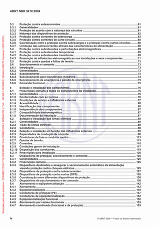 ABNT NBR 5410:2004
iv © ABNT 2004 Todos os direitos reservados
5.3 Proteção contra sobrecorrentes ........................................................................................................61
5.3.1 Generalidades ......................................................................................................................................61
5.3.2 Proteção de acordo com a natureza dos circuitos ..........................................................................61
5.3.3 Natureza dos dispositivos de proteção.............................................................................................62
5.3.4 Proteção contra correntes de sobrecarga ........................................................................................63
5.3.5 Proteção contra correntes de curto-circuito ....................................................................................65
5.3.6 Coordenação entre a proteção contra sobrecargas e a proteção contra curtos-circuitos .........68
5.3.7 Limitação das sobrecorrentes através das características da alimentação.................................68
5.4 Proteção contra sobretensões e perturbações eletromagnéticas .................................................69
5.4.1 Proteção contra sobretensões temporárias .....................................................................................69
5.4.2 Proteção contra sobretensões transitórias ......................................................................................69
5.4.3 Prevenção de influências eletromagnéticas nas instalações e seus componentes....................71
5.5 Proteção contra quedas e faltas de tensão ......................................................................................73
5.6 Seccionamento e comando ................................................................................................................73
5.6.1 Introdução ............................................................................................................................................73
5.6.2 Generalidades ......................................................................................................................................73
5.6.3 Seccionamento ....................................................................................................................................73
5.6.4 Seccionamento para manutenção mecânica....................................................................................74
5.6.5 Seccionamento de emergência e parada de emergência................................................................75
5.6.6 Comando funcional .............................................................................................................................75
6 Seleção e instalação dos componentes............................................................................................76
6.1 Prescrições comuns a todos os componentes da instalação........................................................76
6.1.1 Generalidades ......................................................................................................................................76
6.1.2 Conformidade com as normas...........................................................................................................76
6.1.3 Condições de serviço e influências externas...................................................................................77
6.1.4 Acessibilidade......................................................................................................................................86
6.1.5 Identificação dos componentes.........................................................................................................86
6.1.6 Independência dos componentes......................................................................................................87
6.1.7 Compatibilidade eletromagnética ......................................................................................................87
6.1.8 Documentação da instalação .............................................................................................................87
6.2 Seleção e instalação das linhas elétricas .........................................................................................88
6.2.1 Generalidades ......................................................................................................................................88
6.2.2 Tipos de linhas elétricas.....................................................................................................................88
6.2.3 Condutores...........................................................................................................................................88
6.2.4 Seleção e instalação em função das influências externas .............................................................95
6.2.5 Capacidades de condução de corrente.............................................................................................98
6.2.6 Condutores de fase e condutor neutro .......................................................................................... 113
6.2.7 Quedas de tensão............................................................................................................................. 115
6.2.8 Conexões........................................................................................................................................... 116
6.2.9 Condições gerais de instalação...................................................................................................... 117
6.2.10 Disposição dos condutores............................................................................................................. 119
6.2.11 Prescrições para instalação ............................................................................................................ 120
6.3 Dispositivos de proteção, seccionamento e comando................................................................. 125
6.3.1 Generalidades ................................................................................................................................... 125
6.3.2 Prescrições comuns......................................................................................................................... 125
6.3.3 Dispositivos destinados a assegurar o seccionamento automático da alimentação
visando proteção contra choques elétricos .................................................................................. 125
6.3.4 Dispositivos de proteção contra sobrecorrentes.......................................................................... 127
6.3.5 Dispositivos de proteção contra surtos (DPS).............................................................................. 130
6.3.6 Coordenação entre diferentes dispositivos de proteção ............................................................. 138
6.3.7 Dispositivos de seccionamento e de comando............................................................................. 138
6.4 Aterramento e eqüipotencialização ................................................................................................ 142
6.4.1 Aterramento....................................................................................................................................... 142
6.4.2 Eqüipotencialização ......................................................................................................................... 145
6.4.3 Condutores de proteção (PE).......................................................................................................... 147
6.4.4 Condutores de eqüipotencialização ............................................................................................... 152
6.4.5 Eqüipotencialização funcional ........................................................................................................ 152
6.4.6 Aterramento por razões funcionais ................................................................................................ 153
6.4.7 Aterramento combinado (funcional e de proteção) ...................................................................... 153
Exemplarparausoexclusivo-CONNECTCOMTELEINFORMATICACOMERCIOESERVICOSLTDA-00.308.141/0002-57(Pedido208272Impresso:22/01/2010)
 