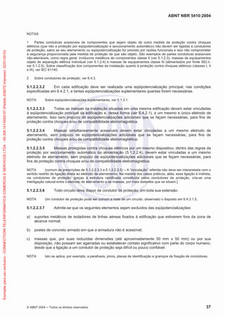 ABNT NBR 5410:2004
© ABNT 2004 Todos os direitos reservados 37
NOTAS
1 Partes condutivas acessíveis de componentes que sejam objeto de outra medida de proteção contra choques
elétricos (que não a proteção por eqüipotencialização e seccionamento automático) não devem ser ligadas a condutores
de proteção, salvo se seu aterramento ou eqüipotencialização for previsto por razões funcionais e isso não comprometer
a segurança proporcionada pela medida de proteção de que são objeto. São exemplos de partes condutivas acessíveis
não-aterráveis, como regra geral: invólucros metálicos de componentes classe II (ver 5.1.2.3), massas de equipamentos
objeto de separação elétrica individual (ver 5.1.2.4) e massas de equipamentos classe III (alimentados por fonte SELV,
ver 5.1.2.5). Sobre classificação dos componentes da instalação quanto à proteção contra choques elétricos (classes I, II
e III), ver IEC 61140.
2 Sobre condutores de proteção, ver 6.4.3.
5.1.2.2.3.2 Em cada edificação deve ser realizada uma eqüipotencialização principal, nas condições
especificadas em 6.4.2.1, e tantas eqüipotencializações suplementares quantas forem necessárias.
NOTA Sobre eqüipotencializações suplementares, ver 5.1.3.1.
5.1.2.2.3.3 Todas as massas da instalação situadas em uma mesma edificação devem estar vinculadas
à eqüipotencialização principal da edificação e, dessa forma (ver 6.4.2.1), a um mesmo e único eletrodo de
aterramento. Isso sem prejuízo de eqüipotencializações adicionais que se façam necessárias, para fins de
proteção contra choques e/ou de compatibilidade eletromagnética.
5.1.2.2.3.4 Massas simultaneamente acessíveis devem estar vinculadas a um mesmo eletrodo de
aterramento, sem prejuízo de eqüipotencializações adicionais que se façam necessárias, para fins de
proteção contra choques e/ou de compatibilidade eletromagnética.
5.1.2.2.3.5 Massas protegidas contra choques elétricos por um mesmo dispositivo, dentro das regras da
proteção por seccionamento automático da alimentação (5.1.2.2.4), devem estar vinculadas a um mesmo
eletrodo de aterramento, sem prejuízo de eqüipotencializações adicionais que se façam necessárias, para
fins de proteção contra choques e/ou de compatibilidade eletromagnética.
NOTA (comum às prescrições de 5.1.2.2.3.3 a 5.1.2.2.3.5) – A “vinculação” referida não deve ser interpretada com o
sentido restrito de ligação direta ao eletrodo de aterramento. Na maioria dos casos práticos, aliás, essa ligação é indireta,
via condutores de proteção: graças à estrutura ramificada constituída pelos condutores de proteção, cria-se uma
interligação natural entre o eletrodo de aterramento e as massas, por mais distantes que se situem.]
5.1.2.2.3.6 Todo circuito deve dispor de condutor de proteção, em toda sua extensão.
NOTA Um condutor de proteção pode ser comum a mais de um circuito, observado o disposto em 6.4.3.1.5.
5.1.2.2.3.7 Admite-se que os seguintes elementos sejam excluídos das eqüipotencializações:
a) suportes metálicos de isoladores de linhas aéreas fixados à edificação que estiverem fora da zona de
alcance normal;
b) postes de concreto armado em que a armadura não é acessível;
c) massas que, por suas reduzidas dimensões (até aproximadamente 50 mm x 50 mm) ou por sua
disposição, não possam ser agarradas ou estabelecer contato significativo com parte do corpo humano,
desde que a ligação a um condutor de proteção seja difícil ou pouco confiável.
NOTA Isto se aplica, por exemplo, a parafusos, pinos, placas de identificação e grampos de fixação de condutores.
Exemplarparausoexclusivo-CONNECTCOMTELEINFORMATICACOMERCIOESERVICOSLTDA-00.308.141/0002-57(Pedido208272Impresso:22/01/2010)
 