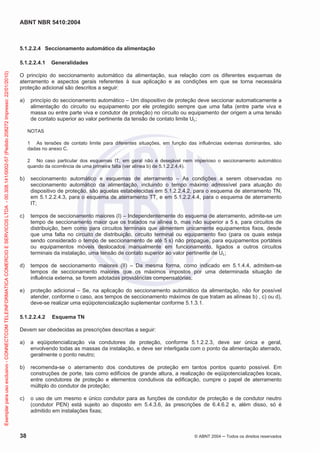ABNT NBR 5410:2004
38 © ABNT 2004 Todos os direitos reservados
5.1.2.2.4 Seccionamento automático da alimentação
5.1.2.2.4.1 Generalidades
O princípio do seccionamento automático da alimentação, sua relação com os diferentes esquemas de
aterramento e aspectos gerais referentes à sua aplicação e as condições em que se torna necessária
proteção adicional são descritos a seguir:
a) princípio do seccionamento automático – Um dispositivo de proteção deve seccionar automaticamente a
alimentação do circuito ou equipamento por ele protegido sempre que uma falta (entre parte viva e
massa ou entre parte viva e condutor de proteção) no circuito ou equipamento der origem a uma tensão
de contato superior ao valor pertinente da tensão de contato limite UL;
NOTAS
1 As tensões de contato limite para diferentes situações, em função das influências externas dominantes, são
dadas no anexo C.
2 No caso particular dos esquemas IT, em geral não é desejável nem imperioso o seccionamento automático
quando da ocorrência de uma primeira falta (ver alínea b) de 5.1.2.2.4.4).
b) seccionamento automático e esquemas de aterramento – As condições a serem observadas no
seccionamento automático da alimentação, incluindo o tempo máximo admissível para atuação do
dispositivo de proteção, são aquelas estabelecidas em 5.1.2.2.4.2, para o esquema de aterramento TN,
em 5.1.2.2.4.3, para o esquema de aterramento TT, e em 5.1.2.2.4.4, para o esquema de aterramento
IT;
c) tempos de seccionamento maiores (I) – Independentemente do esquema de aterramento, admite-se um
tempo de seccionamento maior que os tratados na alínea b, mas não superior a 5 s, para circuitos de
distribuição, bem como para circuitos terminais que alimentem unicamente equipamentos fixos, desde
que uma falta no circuito de distribuição, circuito terminal ou equipamento fixo (para os quais esteja
sendo considerado o tempo de seccionamento de até 5 s) não propague, para equipamentos portáteis
ou equipamentos móveis deslocados manualmente em funcionamento, ligados a outros circuitos
terminais da instalação, uma tensão de contato superior ao valor pertinente de UL;
d) tempos de seccionamento maiores (II) – Da mesma forma, como indicado em 5.1.4.4, admitem-se
tempos de seccionamento maiores que os máximos impostos por uma determinada situação de
influência externa, se forem adotadas providências compensatórias;
e) proteção adicional – Se, na aplicação do seccionamento automático da alimentação, não for possível
atender, conforme o caso, aos tempos de seccionamento máximos de que tratam as alíneas b) , c) ou d),
deve-se realizar uma eqüipotencialização suplementar conforme 5.1.3.1.
5.1.2.2.4.2 Esquema TN
Devem ser obedecidas as prescrições descritas a seguir:
a) a eqüipotencialização via condutores de proteção, conforme 5.1.2.2.3, deve ser única e geral,
envolvendo todas as massas da instalação, e deve ser interligada com o ponto da alimentação aterrado,
geralmente o ponto neutro;
b) recomenda-se o aterramento dos condutores de proteção em tantos pontos quanto possível. Em
construções de porte, tais como edifícios de grande altura, a realização de eqüipotencializações locais,
entre condutores de proteção e elementos condutivos da edificação, cumpre o papel de aterramento
múltiplo do condutor de proteção;
c) o uso de um mesmo e único condutor para as funções de condutor de proteção e de condutor neutro
(condutor PEN) está sujeito ao disposto em 5.4.3.6, às prescrições de 6.4.6.2 e, além disso, só é
admitido em instalações fixas;
Exemplarparausoexclusivo-CONNECTCOMTELEINFORMATICACOMERCIOESERVICOSLTDA-00.308.141/0002-57(Pedido208272Impresso:22/01/2010)
 