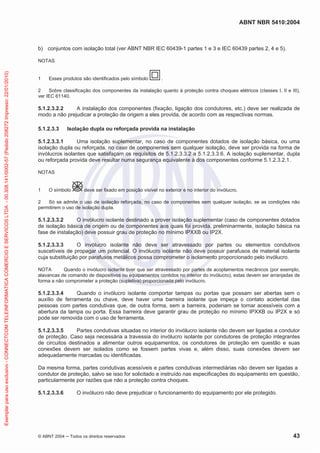 ABNT NBR 5410:2004
© ABNT 2004 Todos os direitos reservados 43
b) conjuntos com isolação total (ver ABNT NBR IEC 60439-1 partes 1 e 3 e IEC 60439 partes 2, 4 e 5).
NOTAS
1 Esses produtos são identificados pelo símbolo .
2 Sobre classificação dos componentes da instalação quanto à proteção contra choques elétricos (classes I, II e III),
ver IEC 61140.
5.1.2.3.2.2 A instalação dos componentes (fixação, ligação dos condutores, etc.) deve ser realizada de
modo a não prejudicar a proteção de origem a eles provida, de acordo com as respectivas normas.
5.1.2.3.3 Isolação dupla ou reforçada provida na instalação
5.1.2.3.3.1 Uma isolação suplementar, no caso de componentes dotados de isolação básica, ou uma
isolação dupla ou reforçada, no caso de componentes sem qualquer isolação, deve ser provida na forma de
invólucros isolantes que satisfaçam os requisitos de 5.1.2.3.3.2 a 5.1.2.3.3.6. A isolação suplementar, dupla
ou reforçada provida deve resultar numa segurança equivalente à dos componentes conforme 5.1.2.3.2.1.
NOTAS
1 O símbolo deve ser fixado em posição visível no exterior e no interior do invólucro.
2 Só se admite o uso de isolação reforçada, no caso de componentes sem qualquer isolação, se as condições não
permitirem o uso de isolação dupla.
5.1.2.3.3.2 O invólucro isolante destinado a prover isolação suplementar (caso de componentes dotados
de isolação básica de origem ou de componentes aos quais foi provida, preliminarmente, isolação básica na
fase de instalação) deve possuir grau de proteção no mínimo IPXXB ou IP2X.
5.1.2.3.3.3 O invólucro isolante não deve ser atravessado por partes ou elementos condutivos
suscetíveis de propagar um potencial. O invólucro isolante não deve possuir parafusos de material isolante
cuja substituição por parafusos metálicos possa comprometer o isolamento proporcionado pelo invólucro.
NOTA Quando o invólucro isolante tiver que ser atravessado por partes de acoplamentos mecânicos (por exemplo,
alavancas de comando de dispositivos ou equipamentos contidos no interior do invólucro), estas devem ser arranjadas de
forma a não comprometer a proteção (supletiva) proporcionada pelo invólucro.
5.1.2.3.3.4 Quando o invólucro isolante comportar tampas ou portas que possam ser abertas sem o
auxílio de ferramenta ou chave, deve haver uma barreira isolante que impeça o contato acidental das
pessoas com partes condutivas que, de outra forma, sem a barreira, poderiam se tornar acessíveis com a
abertura da tampa ou porta. Essa barreira deve garantir grau de proteção no mínimo IPXXB ou IP2X e só
pode ser removida com o uso de ferramenta.
5.1.2.3.3.5 Partes condutivas situadas no interior do invólucro isolante não devem ser ligadas a condutor
de proteção. Caso seja necessária a travessia do invólucro isolante por condutores de proteção integrantes
de circuitos destinados a alimentar outros equipamentos, os condutores de proteção em questão e suas
conexões devem ser isolados como se fossem partes vivas e, além disso, suas conexões devem ser
adequadamente marcadas ou identificadas.
Da mesma forma, partes condutivas acessíveis e partes condutivas intermediárias não devem ser ligadas a
condutor de proteção, salvo se isso for solicitado e instruído nas especificações do equipamento em questão,
particularmente por razões que não a proteção contra choques.
5.1.2.3.3.6 O invólucro não deve prejudicar o funcionamento do equipamento por ele protegido.
Exemplarparausoexclusivo-CONNECTCOMTELEINFORMATICACOMERCIOESERVICOSLTDA-00.308.141/0002-57(Pedido208272Impresso:22/01/2010)
 