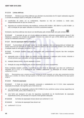 ABNT NBR 5410:2004
44 © ABNT 2004 Todos os direitos reservados
5.1.2.3.4 Linhas elétricas
5.1.2.3.4.1 Admite-se que linhas elétricas que atendam às prescrições de 6.2 sejam realizadas segundo
o conceito de isolação dupla ou reforçada, se elas forem:
a) constituídas de cabos uni ou multipolares, dispostos ou não em condutos e, neste caso,
independentemente do tipo de conduto; ou
b) dispostas em condutos fechados não-metálicos, conforme IEC 61084-1, IEC 60614-1 ou IEC 61386-1, e
sob a condição de que sejam utilizados no mínimo condutores isolados.
Entretanto, tais linhas elétricas não devem ser identificadas pelo símbolo , nem pelo símbolo .
5.1.2.3.4.2 A previsão de que um circuito elétrico se destina a alimentar equipamento(s) classe II não
dispensa a presença de condutor de proteção, inclusive nos casos em que a linha elétrica que contém o
circuito for realizada conforme 5.1.2.3.4.1.
5.1.2.4 Uso de separação elétrica individual
5.1.2.4.1 A precondição de proteção básica, no circuito separado, deve ser assegurada por isolação das
partes vivas e/ou por barreiras ou invólucros, conforme anexo B, não se excluindo também, com mais razão,
a isolação dupla ou reforçada, conforme 5.1.2.3.
5.1.2.4.2 A proteção supletiva deve ser assegurada pelo preenchimento conjunto das três condições
seguintes:
a) separação entre o circuito objeto da medida (circuito separado) e qualquer outro circuito, incluindo o
circuito primário que o alimenta, na forma de separação de proteção;
b) isolação (básica) entre o circuito separado e a terra;
c) limitação da carga alimentada (pelo circuito separado) a um único equipamento.
Estas condições impõem, portanto, a existência de uma fonte de separação, que deve ser conforme os
requisitos de 5.1.2.4.3, e a observância dos cuidados pertinentes na realização do circuito separado,
conforme 5.1.2.4.4.
NOTA Recomenda-se que o produto da tensão nominal do circuito separado, em volts, pelo comprimento da linha
elétrica que o constitui, em metros, não seja superior a 100 000 e que o comprimento da linha elétrica não seja superior
a 500 m.
5.1.2.4.3 Fonte de separação
5.1.2.4.3.1 A fonte do circuito separado, consoante o estabelecido em 5.1.2.4.2, deve apresentar
separação de proteção. Isto significa que a fonte deve ser:
a) um transformador de separação conforme IEC 61558-2-4 e/ou conforme outras normas específicas da
série IEC 61558, como a IEC 61558-2-5; ou
b) uma fonte que assegure um grau de segurança equivalente ao do transformador de separação
especificado acima, por exemplo um conjunto motor-gerador adequado.
5.1.2.4.3.2 As fontes de separação móveis devem ser conforme 5.1.2.3.
5.1.2.4.3.3 As fontes de separação fixas devem ser:
a) conforme 5.1.2.3; ou
Exemplarparausoexclusivo-CONNECTCOMTELEINFORMATICACOMERCIOESERVICOSLTDA-00.308.141/0002-57(Pedido208272Impresso:22/01/2010)
 