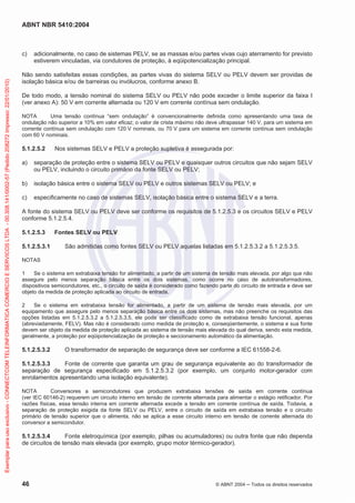 ABNT NBR 5410:2004
46 © ABNT 2004 Todos os direitos reservados
c) adicionalmente, no caso de sistemas PELV, se as massas e/ou partes vivas cujo aterramento for previsto
estiverem vinculadas, via condutores de proteção, à eqüipotencialização principal.
Não sendo satisfeitas essas condições, as partes vivas do sistema SELV ou PELV devem ser providas de
isolação básica e/ou de barreiras ou invólucros, conforme anexo B.
De todo modo, a tensão nominal do sistema SELV ou PELV não pode exceder o limite superior da faixa I
(ver anexo A): 50 V em corrente alternada ou 120 V em corrente contínua sem ondulação.
NOTA Uma tensão contínua “sem ondulação” é convencionalmente definida como apresentando uma taxa de
ondulação não superior a 10% em valor eficaz; o valor de crista máximo não deve ultrapassar 140 V, para um sistema em
corrente contínua sem ondulação com 120 V nominais, ou 70 V para um sistema em corrente contínua sem ondulação
com 60 V nominais.
5.1.2.5.2 Nos sistemas SELV e PELV a proteção supletiva é assegurada por:
a) separação de proteção entre o sistema SELV ou PELV e quaisquer outros circuitos que não sejam SELV
ou PELV, incluindo o circuito primário da fonte SELV ou PELV;
b) isolação básica entre o sistema SELV ou PELV e outros sistemas SELV ou PELV; e
c) especificamente no caso de sistemas SELV, isolação básica entre o sistema SELV e a terra.
A fonte do sistema SELV ou PELV deve ser conforme os requisitos de 5.1.2.5.3 e os circuitos SELV e PELV
conforme 5.1.2.5.4.
5.1.2.5.3 Fontes SELV ou PELV
5.1.2.5.3.1 São admitidas como fontes SELV ou PELV aquelas listadas em 5.1.2.5.3.2 a 5.1.2.5.3.5.
NOTAS
1 Se o sistema em extrabaixa tensão for alimentado, a partir de um sistema de tensão mais elevada, por algo que não
assegure pelo menos separação básica entre os dois sistemas, como ocorre no caso de autotransformadores,
dispositivos semicondutores, etc., o circuito de saída é considerado como fazendo parte do circuito de entrada e deve ser
objeto da medida de proteção aplicada ao circuito de entrada.
2 Se o sistema em extrabaixa tensão for alimentado, a partir de um sistema de tensão mais elevada, por um
equipamento que assegure pelo menos separação básica entre os dois sistemas, mas não preenche os requisitos das
opções listadas em 5.1.2.5.3.2 a 5.1.2.5.3.5, ele pode ser classificado como de extrabaixa tensão funcional, apenas
(abreviadamente, FELV). Mas não é considerado como medida de proteção e, conseqüentemente, o sistema e sua fonte
devem ser objeto da medida de proteção aplicada ao sistema de tensão mais elevada do qual deriva, sendo esta medida,
geralmente, a proteção por eqüipotencialização de proteção e seccionamento automático da alimentação.
5.1.2.5.3.2 O transformador de separação de segurança deve ser conforme a IEC 61558-2-6.
5.1.2.5.3.3 Fonte de corrente que garanta um grau de segurança equivalente ao do transformador de
separação de segurança especificado em 5.1.2.5.3.2 (por exemplo, um conjunto motor-gerador com
enrolamentos apresentando uma isolação equivalente).
NOTA Conversores a semicondutores que produzem extrabaixa tensões de saída em corrente contínua
(ver IEC 60146-2) requerem um circuito interno em tensão de corrente alternada para alimentar o estágio retificador. Por
razões físicas, essa tensão interna em corrente alternada excede a tensão em corrente contínua de saída. Todavia, a
separação de proteção exigida da fonte SELV ou PELV, entre o circuito de saída em extrabaixa tensão e o circuito
primário de tensão superior que o alimenta, não se aplica a esse circuito interno em tensão de corrente alternada do
conversor a semicondutor.
5.1.2.5.3.4 Fonte eletroquímica (por exemplo, pilhas ou acumuladores) ou outra fonte que não dependa
de circuitos de tensão mais elevada (por exemplo, grupo motor térmico-gerador).
Exemplarparausoexclusivo-CONNECTCOMTELEINFORMATICACOMERCIOESERVICOSLTDA-00.308.141/0002-57(Pedido208272Impresso:22/01/2010)
 