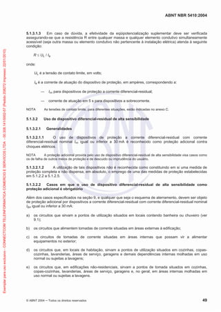 ABNT NBR 5410:2004
© ABNT 2004 Todos os direitos reservados 49
5.1.3.1.3 Em caso de dúvida, a efetividade da eqüipotencialização suplementar deve ser verificada
assegurando-se que a resistência R entre qualquer massa e qualquer elemento condutivo simultaneamente
acessível (seja outra massa ou elemento condutivo não pertencente à instalação elétrica) atenda à seguinte
condição:
R UL / Ia
onde:
UL é a tensão de contato limite, em volts;
Ia é a corrente de atuação do dispositivo de proteção, em ampères, correspondendo a:
I n para dispositivos de proteção a corrente diferencial-residual;
corrente de atuação em 5 s para dispositivos a sobrecorrente.
NOTA As tensões de contato limite, para diferentes situações, estão indicadas no anexo C.
5.1.3.2 Uso de dispositivo diferencial-residual de alta sensibilidade
5.1.3.2.1 Generalidades
5.1.3.2.1.1 O uso de dispositivos de proteção a corrente diferencial-residual com corrente
diferencial-residual nominal I n igual ou inferior a 30 mA é reconhecido como proteção adicional contra
choques elétricos.
NOTA A proteção adicional provida pelo uso de dispositivo diferencial-residual de alta sensibilidade visa casos como
os de falha de outros meios de proteção e de descuido ou imprudência do usuário.
5.1.3.2.1.2 A utilização de tais dispositivos não é reconhecida como constituindo em si uma medida de
proteção completa e não dispensa, em absoluto, o emprego de uma das medidas de proteção estabelecidas
em 5.1.2.2 a 5.1.2.5.
5.1.3.2.2 Casos em que o uso de dispositivo diferencial-residual de alta sensibilidade como
proteção adicional é obrigatório
Além dos casos especificados na seção 9, e qualquer que seja o esquema de aterramento, devem ser objeto
de proteção adicional por dispositivos a corrente diferencial-residual com corrente diferencial-residual nominal
I n igual ou inferior a 30 mA:
a) os circuitos que sirvam a pontos de utilização situados em locais contendo banheira ou chuveiro (ver
9.1);
b) os circuitos que alimentem tomadas de corrente situadas em áreas externas à edificação;
c) os circuitos de tomadas de corrente situadas em áreas internas que possam vir a alimentar
equipamentos no exterior;
d) os circuitos que, em locais de habitação, sirvam a pontos de utilização situados em cozinhas, copas-
cozinhas, lavanderias, áreas de serviço, garagens e demais dependências internas molhadas em uso
normal ou sujeitas a lavagens;
e) os circuitos que, em edificações não-residenciais, sirvam a pontos de tomada situados em cozinhas,
copas-cozinhas, lavanderias, áreas de serviço, garagens e, no geral, em áreas internas molhadas em
uso normal ou sujeitas a lavagens.
Exemplarparausoexclusivo-CONNECTCOMTELEINFORMATICACOMERCIOESERVICOSLTDA-00.308.141/0002-57(Pedido208272Impresso:22/01/2010)
 