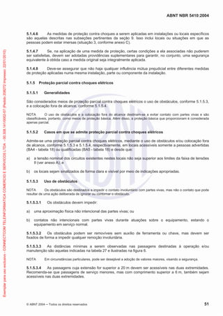 ABNT NBR 5410:2004
© ABNT 2004 Todos os direitos reservados 51
5.1.4.6 As medidas de proteção contra choques a serem aplicadas em instalações ou locais específicos
são aquelas descritas nas subseções pertinentes da seção 9. Isso inclui locais ou situações em que as
pessoas podem estar imersas (situação 3, conforme anexo C).
5.1.4.7 Se, na aplicação de uma medida de proteção, certas condições a ela associadas não puderem
ser satisfeitas, devem ser adotadas providências suplementares para garantir, no conjunto, uma segurança
equivalente à obtida caso a medida original seja integralmente aplicada.
5.1.4.8 Deve-se assegurar que não haja qualquer influência mútua prejudicial entre diferentes medidas
de proteção aplicadas numa mesma instalação, parte ou componente da instalação.
5.1.5 Proteção parcial contra choques elétricos
5.1.5.1 Generalidades
São considerados meios de proteção parcial contra choques elétricos o uso de obstáculos, conforme 5.1.5.3,
e a colocação fora de alcance, conforme 5.1.5.4.
NOTA O uso de obstáculos e a colocação fora do alcance destinam-se a evitar contato com partes vivas e são
classificáveis, portanto, como meios de proteção básica. Além disso, a proteção básica que proporcionam é considerada
apenas parcial.
5.1.5.2 Casos em que se admite proteção parcial contra choques elétricos
Admite-se uma proteção parcial contra choques elétricos, mediante o uso de obstáculos e/ou colocação fora
de alcance, conforme 5.1.5.3 e 5.1.5.4, respectivamente, em locais acessíveis somente a pessoas advertidas
(BA4 - tabela 18) ou qualificadas (BA5 - tabela 18) e desde que:
a) a tensão nominal dos circuitos existentes nestes locais não seja superior aos limites da faixa de tensões
II (ver anexo A); e
b) os locais sejam sinalizados de forma clara e visível por meio de indicações apropriadas.
5.1.5.3 Uso de obstáculos
NOTA Os obstáculos são destinados a impedir o contato involuntário com partes vivas, mas não o contato que pode
resultar de uma ação deliberada de ignorar ou contornar o obstáculo.
5.1.5.3.1 Os obstáculos devem impedir:
a) uma aproximação física não intencional das partes vivas; ou
b) contatos não intencionais com partes vivas durante atuações sobre o equipamento, estando o
equipamento em serviço normal.
5.1.5.3.2 Os obstáculos podem ser removíveis sem auxílio de ferramenta ou chave, mas devem ser
fixados de forma a impedir qualquer remoção involuntária.
5.1.5.3.3 As distâncias mínimas a serem observadas nas passagens destinadas à operação e/ou
manutenção são aquelas indicadas na tabela 27 e ilustradas na figura 6.
NOTA Em circunstâncias particulares, pode ser desejável a adoção de valores maiores, visando a segurança.
5.1.5.3.4 As passagens cuja extensão for superior a 20 m devem ser acessíveis nas duas extremidades.
Recomenda-se que passagens de serviço menores, mas com comprimento superior a 6 m, também sejam
acessíveis nas duas extremidades.
Exemplarparausoexclusivo-CONNECTCOMTELEINFORMATICACOMERCIOESERVICOSLTDA-00.308.141/0002-57(Pedido208272Impresso:22/01/2010)
 