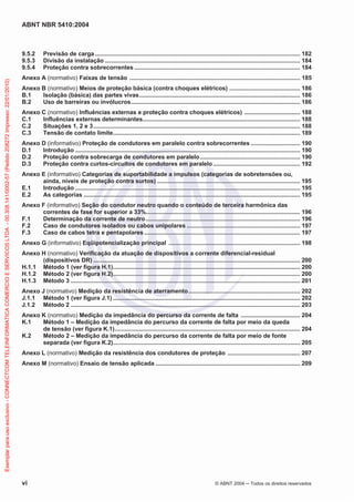 ABNT NBR 5410:2004
vi © ABNT 2004 Todos os direitos reservados
9.5.2 Previsão de carga ............................................................................................................................. 182
9.5.3 Divisão da instalação ....................................................................................................................... 184
9.5.4 Proteção contra sobrecorrentes ..................................................................................................... 184
Anexo A (normativo) Faixas de tensão ........................................................................................................ 185
Anexo B (normativo) Meios de proteção básica (contra choques elétricos) ........................................... 186
B.1 Isolação (básica) das partes vivas.................................................................................................. 186
B.2 Uso de barreiras ou invólucros....................................................................................................... 186
Anexo C (normativo) Influências externas e proteção contra choques elétricos) .................................. 188
C.1 Influências externas determinantes................................................................................................ 188
C.2 Situações 1, 2 e 3.............................................................................................................................. 188
C.3 Tensão de contato limite.................................................................................................................. 189
Anexo D (informativo) Proteção de condutores em paralelo contra sobrecorrentes .............................. 190
D.1 Introdução ......................................................................................................................................... 190
D.2 Proteção contra sobrecarga de condutores em paralelo............................................................. 190
D.3 Proteção contra curtos-circuitos de condutores em paralelo..................................................... 192
Anexo E (informativo) Categorias de suportabilidade a impulsos (categorias de sobretensões ou,
ainda, níveis de proteção contra surtos) ....................................................................................... 195
E.1 Introdução ......................................................................................................................................... 195
E.2 As categorias .................................................................................................................................... 195
Anexo F (informativo) Seção do condutor neutro quando o conteúdo de terceira harmônica das
correntes de fase for superior a 33%.............................................................................................. 196
F.1 Determinação da corrente de neutro.............................................................................................. 196
F.2 Caso de condutores isolados ou cabos unipolares ..................................................................... 197
F.3 Caso de cabos tetra e pentapolares ............................................................................................... 197
Anexo G (informativo) Eqüipotencialização principal ................................................................................ 198
Anexo H (normativo) Verificação da atuação de dispositivos a corrente diferencial-residual
(dispositivos DR) .............................................................................................................................. 200
H.1.1 Método 1 (ver figura H.1).................................................................................................................. 200
H.1.2 Método 2 (ver figura H.2).................................................................................................................. 200
H.1.3 Método 3 ............................................................................................................................................ 201
Anexo J (normativo) Medição da resistência de aterramento.................................................................... 202
J.1.1 Método 1 (ver figura J.1) .................................................................................................................. 202
J.1.2 Método 2 ............................................................................................................................................ 203
Anexo K (normativo) Medição da impedância do percurso da corrente de falta .................................... 204
K.1 Método 1 – Medição da impedância do percurso da corrente de falta por meio da queda
de tensão (ver figura K.1)................................................................................................................. 204
K.2 Método 2 – Medição da impedância do percurso da corrente de falta por meio de fonte
separada (ver figura K.2).................................................................................................................. 205
Anexo L (normativo) Medição da resistência dos condutores de proteção ............................................ 207
Anexo M (normativo) Ensaio de tensão aplicada ........................................................................................ 209
Exemplarparausoexclusivo-CONNECTCOMTELEINFORMATICACOMERCIOESERVICOSLTDA-00.308.141/0002-57(Pedido208272Impresso:22/01/2010)
 