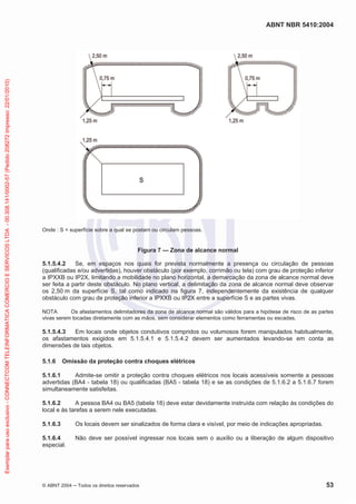 ABNT NBR 5410:2004
© ABNT 2004 Todos os direitos reservados 53
Onde : S = superfície sobre a qual se postam ou circulam pessoas.
Figura 7 — Zona de alcance normal
5.1.5.4.2 Se, em espaços nos quais for prevista normalmente a presença ou circulação de pessoas
(qualificadas e/ou advertidas), houver obstáculo (por exemplo, corrimão ou tela) com grau de proteção inferior
a IPXXB ou IP2X, limitando a mobilidade no plano horizontal, a demarcação da zona de alcance normal deve
ser feita a partir deste obstáculo. No plano vertical, a delimitação da zona de alcance normal deve observar
os 2,50 m da superfície S, tal como indicado na figura 7, independentemente da existência de qualquer
obstáculo com grau de proteção inferior a IPXXB ou IP2X entre a superfície S e as partes vivas.
NOTA Os afastamentos delimitadores da zona de alcance normal são válidos para a hipótese de risco de as partes
vivas serem tocadas diretamente com as mãos, sem considerar elementos como ferramentas ou escadas.
5.1.5.4.3 Em locais onde objetos condutivos compridos ou volumosos forem manipulados habitualmente,
os afastamentos exigidos em 5.1.5.4.1 e 5.1.5.4.2 devem ser aumentados levando-se em conta as
dimensões de tais objetos.
5.1.6 Omissão da proteção contra choques elétricos
5.1.6.1 Admite-se omitir a proteção contra choques elétricos nos locais acessíveis somente a pessoas
advertidas (BA4 - tabela 18) ou qualificadas (BA5 - tabela 18) e se as condições de 5.1.6.2 a 5.1.6.7 forem
simultaneamente satisfeitas.
5.1.6.2 A pessoa BA4 ou BA5 (tabela 18) deve estar devidamente instruída com relação às condições do
local e às tarefas a serem nele executadas.
5.1.6.3 Os locais devem ser sinalizados de forma clara e visível, por meio de indicações apropriadas.
5.1.6.4 Não deve ser possível ingressar nos locais sem o auxílio ou a liberação de algum dispositivo
especial.
Exemplarparausoexclusivo-CONNECTCOMTELEINFORMATICACOMERCIOESERVICOSLTDA-00.308.141/0002-57(Pedido208272Impresso:22/01/2010)
 