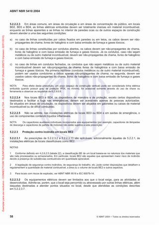 ABNT NBR 5410:2004
58 © ABNT 2004 Todos os direitos reservados
5.2.2.2.3 Em áreas comuns, em áreas de circulação e em áreas de concentração de público, em locais
BD2, BD3 e BD4, as linhas elétricas embutidas devem ser totalmente imersas em material incombustível,
enquanto as linhas aparentes e as linhas no interior de paredes ocas ou de outros espaços de construção
devem atender a uma das seguintes condições:
a) no caso de linhas constituídas por cabos fixados em paredes ou em tetos, os cabos devem ser não-
propagantes de chama, livres de halogênio e com baixa emissão de fumaça e gases tóxicos;
b) no caso de linhas constituídas por condutos abertos, os cabos devem ser não-propagantes de chama,
livres de halogênio e com baixa emissão de fumaça e gases tóxicos. Já os condutos, caso não sejam
metálicos ou de outro material incombustível, devem ser não-propagantes de chama, livres de halogênio
e com baixa emissão de fumaça e gases tóxicos;
c) no caso de linhas em condutos fechados, os condutos que não sejam metálicos ou de outro material
incombustível devem ser não-propagantes de chama, livres de halogênios e com baixa emissão de
fumaça e gases tóxicos. Na primeira hipótese (condutos metálicos ou de outro material incombustível),
podem ser usados condutores e cabos apenas não-propagantes de chama; na segunda, devem ser
usados cabos não-propagantes de chama, livres de halogênio e com baixa emissão de fumaça e gases
tóxicos.
NOTA Para efeito desta prescrição, um poço (espaço de construção vertical) pode ser considerado linha elétrica
embutida quando possuir grau de proteção IP5X, no mínimo, for acessível somente através do uso de chave ou
ferramenta e observar os requisitos de 6.2.9.6.8.
5.2.2.2.4 Nos locais BD3 e BD4, os dispositivos de manobra e de proteção, exceto certos dispositivos
destinados a facilitar a fuga nas emergências, devem ser acessíveis apenas às pessoas autorizadas.
Se situados em áreas de circulação, os dispositivos devem ser alojados em gabinetes ou caixas de material
incombustível ou de difícil combustão.
5.2.2.2.5 Não se admite, nas instalações elétricas de locais BD3 ou BD4 e em saídas de emergência, o
uso de componentes contendo líquidos inflamáveis.
NOTA Os capacitores auxiliares individuais incorporados aos equipamentos (por exemplo, capacitores de lâmpadas
de descarga e capacitores de partida de motores) não estão sujeitos a esta prescrição.
5.2.2.3 Proteção contra incêndio em locais BE2
5.2.2.3.1 As prescrições de 5.2.2.3.2 a 5.2.2.3.13 são aplicáveis, adicionalmente àquelas de 5.2.2.1, às
instalações elétricas de locais classificáveis como BE2.
NOTAS
1 Conforme definido em 4.2.6.2.5 (tabela 22), a classificação BE de um local baseia-se na natureza dos materiais que
são nele processados ou armazenados. Em particular, locais BE2 são aqueles que apresentam maior risco de incêndio
devido à presença de substâncias combustíveis em quantidade apreciável.
2 A legislação de segurança contra incêndios, de segurança do trabalho, etc. pode conter disposições que detalhem e
regulamentem a quantidade de material combustível, a área ou o volume de locais BE2 e outros aspectos.
3 Para locais com riscos de explosão, ver ABNT NBR 9518 e IEC 60079-14.
5.2.2.3.2 Os equipamentos elétricos devem ser limitados aos que o local exige, para as atividades aí
desenvolvidas. Admite-se, porém, que o local seja percorrido ou atravessado por outras linhas elétricas, além
daquelas destinadas a atender pontos situados no local, desde que atendidas as condições descritas
em 5.2.2.3.7.
Exemplarparausoexclusivo-CONNECTCOMTELEINFORMATICACOMERCIOESERVICOSLTDA-00.308.141/0002-57(Pedido208272Impresso:22/01/2010)
 