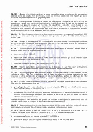 ABNT NBR 5410:2004
© ABNT 2004 Todos os direitos reservados 59
5.2.2.3.3 Quando for previsto um acúmulo de poeira combustível, sobre os invólucros dos componentes
elétricos, capaz de suscitar risco de incêndio, devem ser tomadas precauções para impedir que esses
invólucros atinjam as temperaturas de ignição da poeira.
5.2.2.3.4 Os componentes da instalação devem ser selecionados e instalados de modo tal que seu
aquecimento normal, bem como o sobreaquecimento previsível em caso de falta ou de operação em
sobrecarga, não possam provocar um incêndio. As providências pertinentes podem basear-se nas
características construtivas originais do componente ou em cuidados na sua instalação. Quando a
temperatura das superfícies dos componentes não for suscetível de provocar a combustão de materiais
situados nas proximidades, não é necessária nenhuma medida.
5.2.2.3.5 Os dispositivos de proteção, comando e seccionamento devem ser dispostos fora dos locais BE2,
a menos que eles sejam alojados em invólucros com grau de proteção adequado a tais locais, no
mínimo IP4X.
5.2.2.3.6 Quando as linhas elétricas não forem totalmente embutidas (imersas) em material incombustível,
devem ser tomadas precauções para garantir que elas não venham a propagar chama. Em particular, os
condutores e cabos devem ser não-propagantes de chama.
5.2.2.3.7 As linhas elétricas que atravessem um local BE2, mas que não se destinem a atender pontos aí
situados, devem satisfazer as seguintes condições:
a) devem ser conforme 5.2.2.3.6;
b) não devem conter nenhuma conexão no trecho interno ao local, a menos que essas conexões sejam
contidas em invólucros resistentes ao fogo;
c) devem ser protegidas contra sobrecorrentes conforme 5.2.2.3.11.
5.2.2.3.8 Motores comandados automaticamente ou à distância, ou que não sejam continuamente
supervisionados, devem ser protegidos contra sobreaquecimento por sensores térmicos.
5.2.2.3.9 As luminárias devem ser adequadas aos locais e providas de invólucros que apresentem grau de
proteção no mínimo IP4X. Se o local oferecer risco de danos mecânicos às luminárias, elas devem ter suas
lâmpadas e outros componentes protegidos por coberturas plásticas, grelhas ou coberturas de vidro
resistentes a impactos, com exceção dos porta-lâmpadas (a menos que comportem tais acessórios).
5.2.2.3.10 Quando for necessário limitar os riscos de incêndio suscitados pela circulação de correntes de
falta, o circuito correspondente deve ser:
a) protegido por dispositivo a corrente diferencial-residual (dispositivo DR) com corrente diferencial-residual
nominal de atuação de no máximo 500 mA; ou
b) supervisionado por um DSI (dispositivo supervisor de isolamento) ou por um dispositivo supervisor a
corrente diferencial-residual, ajustados para sinalizar a ocorrência de falta em bases no máximo
equivalentes àquelas da alínea a).
Pode-se incorporar à linha do circuito em questão um condutor nu de supervisão. Essa função pode ser
realizada pelo condutor de proteção, se atendida a característica especificada.
5.2.2.3.11 Os circuitos que alimentem ou atravessem locais BE2 devem ser protegidos contra sobrecargas
e contra curtos-circuitos por dispositivos de proteção situados a montante desses locais.
5.2.2.3.12 Não se admite, no caso de circuitos SELV e PELV, a possibilidade de que trata 5.1.2.5.1.
Qualquer que seja a tensão nominal do circuito SELV ou PELV, as partes vivas devem ser:
a) contidas em invólucros com grau de proteção IP2X ou IPXXB; ou
b) providas de isolação capaz de suportar uma tensão de ensaio de 500 V durante 1 min.
Exemplarparausoexclusivo-CONNECTCOMTELEINFORMATICACOMERCIOESERVICOSLTDA-00.308.141/0002-57(Pedido208272Impresso:22/01/2010)
 
