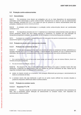 ABNT NBR 5410:2004
© ABNT 2004 Todos os direitos reservados 61
5.3 Proteção contra sobrecorrentes
5.3.1 Generalidades
5.3.1.1 Os condutores vivos devem ser protegidos, por um ou mais dispositivos de seccionamento
automático contra sobrecargas e contra curtos-circuitos. Excetuam-se os casos em que as sobrecorrentes
forem limitadas, previstos em 5.3.7, e os casos em que for possível ou mesmo recomendável omitir tais
proteções, tratados em 5.3.4.3, 5.3.4.4 e 5.3.5.3.
5.3.1.2 A proteção contra sobrecargas e a proteção contra curtos-circuitos devem ser coordenadas
conforme 5.3.6.
5.3.1.3 Os dispositivos previstos em 5.3.1.1 destinam-se a interromper sobrecorrentes antes que elas se
tornem perigosas, devido aos seus efeitos térmicos e mecânicos, ou resultem em uma elevação de
temperatura prejudicial à isolação, às conexões, às terminações e à circunvizinhança dos condutores.
NOTA A proteção dos condutores realizada de acordo com esta seção não garante necessariamente a proteção dos
equipamentos ligados a esses condutores.
5.3.2 Proteção de acordo com a natureza dos circuitos
5.3.2.1 Proteção dos condutores de fase
5.3.2.1.1 A detecção de sobrecorrentes deve ser prevista em todos os condutores de fase, admitindo-se a
exceção indicada em 5.3.2.1.2, e deve provocar o seccionamento do condutor em que a sobrecorrente for
detectada, não precisando, necessariamente, provocar o seccionamento dos outros condutores vivos.
NOTAS
1 Se o seccionamento de uma só fase puder causar perigo, por exemplo, no caso de motores trifásicos, devem ser
tomadas precauções apropriadas.
2 No caso de locais de habitação, ver 9.5.4.
5.3.2.1.2 No esquema TT, nos circuitos alimentados entre fases e nos quais o condutor neutro não seja
distribuído, a detecção de sobrecorrente pode ser omitida em um dos condutores de fase, desde que as
seguintes condições sejam simultaneamente satisfeitas:
a) exista, no mesmo circuito ou a montante, uma proteção diferencial que provoque o seccionamento de
todos os condutores de fase;
b) o condutor neutro não seja distribuído a partir de um ponto neutro artificial nos circuitos situados a
jusante do dispositivo diferencial citado na alínea anterior.
5.3.2.2 Proteção do condutor neutro
5.3.2.2.1 Esquemas TT e TN
5.3.2.2.1.1 Quando a seção do condutor neutro for pelo menos igual ou equivalente à dos condutores de
fase, não é necessário prever detecção de sobrecorrente no condutor neutro, nem dispositivo de
seccionamento nesse condutor.
Exemplarparausoexclusivo-CONNECTCOMTELEINFORMATICACOMERCIOESERVICOSLTDA-00.308.141/0002-57(Pedido208272Impresso:22/01/2010)
 