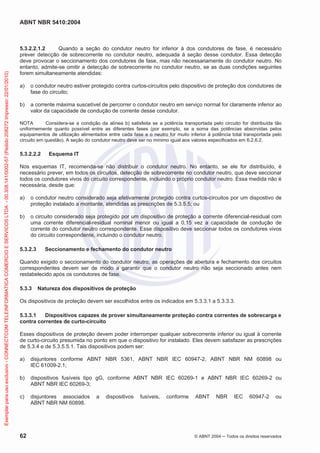 ABNT NBR 5410:2004
62 © ABNT 2004 Todos os direitos reservados
5.3.2.2.1.2 Quando a seção do condutor neutro for inferior à dos condutores de fase, é necessário
prever detecção de sobrecorrente no condutor neutro, adequada à seção desse condutor. Essa detecção
deve provocar o seccionamento dos condutores de fase, mas não necessariamente do condutor neutro. No
entanto, admite-se omitir a detecção de sobrecorrente no condutor neutro, se as duas condições seguintes
forem simultaneamente atendidas:
a) o condutor neutro estiver protegido contra curtos-circuitos pelo dispositivo de proteção dos condutores de
fase do circuito;
b) a corrente máxima suscetível de percorrer o condutor neutro em serviço normal for claramente inferior ao
valor da capacidade de condução de corrente desse condutor.
NOTA Considera-se a condição da alínea b) satisfeita se a potência transportada pelo circuito for distribuída tão
uniformemente quanto possível entre as diferentes fases (por exemplo, se a soma das potências absorvidas pelos
equipamentos de utilização alimentados entre cada fase e o neutro for muito inferior à potência total transportada pelo
circuito em questão). A seção do condutor neutro deve ser no mínimo igual aos valores especificados em 6.2.6.2.
5.3.2.2.2 Esquema IT
Nos esquemas IT, recomenda-se não distribuir o condutor neutro. No entanto, se ele for distribuído, é
necessário prever, em todos os circuitos, detecção de sobrecorrente no condutor neutro, que deve seccionar
todos os condutores vivos do circuito correspondente, incluindo o próprio condutor neutro. Essa medida não é
necessária, desde que:
a) o condutor neutro considerado seja efetivamente protegido contra curtos-circuitos por um dispostivo de
proteção instalado a montante, atendidas as prescrições de 5.3.5.5; ou
b) o circuito considerado seja protegido por um dispositivo de proteção a corrente diferencial-residual com
uma corrente diferencial-residual nominal menor ou igual a 0,15 vez a capacidade de condução de
corrente do condutor neutro correspondente. Esse dispositivo deve seccionar todos os condutores vivos
do circuito correspondente, incluindo o condutor neutro.
5.3.2.3 Seccionamento e fechamento do condutor neutro
Quando exigido o seccionamento do condutor neutro, as operações de abertura e fechamento dos circuitos
correspondentes devem ser de modo a garantir que o condutor neutro não seja seccionado antes nem
restabelecido após os condutores de fase.
5.3.3 Natureza dos dispositivos de proteção
Os dispositivos de proteção devem ser escolhidos entre os indicados em 5.3.3.1 a 5.3.3.3.
5.3.3.1 Dispositivos capazes de prover simultaneamente proteção contra correntes de sobrecarga e
contra correntes de curto-circuito
Esses dispositivos de proteção devem poder interromper qualquer sobrecorrente inferior ou igual à corrente
de curto-circuito presumida no ponto em que o dispositivo for instalado. Eles devem satisfazer as prescrições
de 5.3.4 e de 5.3.5.5.1. Tais dispositivos podem ser:
a) disjuntores conforme ABNT NBR 5361, ABNT NBR IEC 60947-2, ABNT NBR NM 60898 ou
IEC 61009-2.1;
b) dispositivos fusíveis tipo gG, conforme ABNT NBR IEC 60269-1 e ABNT NBR IEC 60269-2 ou
ABNT NBR IEC 60269-3;
c) disjuntores associados a dispositivos fusíveis, conforme ABNT NBR IEC 60947-2 ou
ABNT NBR NM 60898.
Exemplarparausoexclusivo-CONNECTCOMTELEINFORMATICACOMERCIOESERVICOSLTDA-00.308.141/0002-57(Pedido208272Impresso:22/01/2010)
 