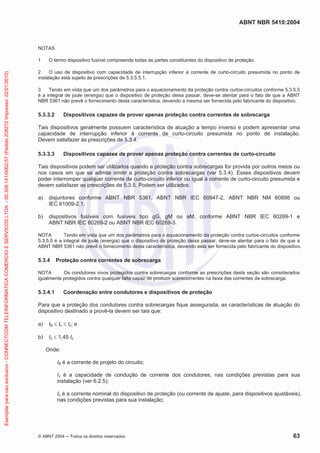 ABNT NBR 5410:2004
© ABNT 2004 Todos os direitos reservados 63
NOTAS
1 O termo dispositivo fusível compreende todas as partes constituintes do dispositivo de proteção.
2 O uso de dispositivo com capacidade de interrupção inferior à corrente de curto-circuito presumida no ponto de
instalação está sujeito às prescrições de 5.3.5.5.1.
3 Tendo em vista que um dos parâmetros para o equacionamento da proteção contra curtos-circuitos conforme 5.3.5.5
é a integral de joule (energia) que o dispositivo de proteção deixa passar, deve-se atentar para o fato de que a ABNT
NBR 5361 não prevê o fornecimento desta característica, devendo a mesma ser fornecida pelo fabricante do dispositivo.
5.3.3.2 Dispositivos capazes de prover apenas proteção contra correntes de sobrecarga
Tais dispositivos geralmente possuem característica de atuação a tempo inverso e podem apresentar uma
capacidade de interrupção inferior à corrente de curto-circuito presumida no ponto de instalação.
Devem satisfazer às prescrições de 5.3.4.
5.3.3.3 Dispositivos capazes de prover apenas proteção contra correntes de curto-circuito
Tais dispositivos podem ser utilizados quando a proteção contra sobrecargas for provida por outros meios ou
nos casos em que se admite omitir a proteção contra sobrecargas (ver 5.3.4). Esses dispositivos devem
poder interromper qualquer corrente de curto-circuito inferior ou igual à corrente de curto-circuito presumida e
devem satisfazer as prescrições de 5.3.5. Podem ser utilizados:
a) disjuntores conforme ABNT NBR 5361, ABNT NBR IEC 60947-2, ABNT NBR NM 60898 ou
IEC 61009-2.1;
b) dispositivos fusíveis com fusíveis tipo gG, gM ou aM, conforme ABNT NBR IEC 60269-1 e
ABNT NBR IEC 60269-2 ou ABNT NBR IEC 60269-3.
NOTA Tendo em vista que um dos parâmetros para o equacionamento da proteção contra curtos-circuitos conforme
5.3.5.5 é a integral de joule (energia) que o dispositivo de proteção deixa passar, deve-se atentar para o fato de que a
ABNT NBR 5361 não prevê o fornecimento desta característica, devendo esta ser fornecida pelo fabricante do dispositivo.
5.3.4 Proteção contra correntes de sobrecarga
NOTA Os condutores vivos protegidos contra sobrecargas conforme as prescrições desta seção são considerados
igualmente protegidos contra qualquer falta capaz de produzir sobrecorrentes na faixa das correntes de sobrecarga.
5.3.4.1 Coordenação entre condutores e dispositivos de proteção
Para que a proteção dos condutores contra sobrecargas fique assegurada, as características de atuação do
dispositivo destinado a provê-la devem ser tais que:
a) IB In Iz; e
b) I2 1,45 Iz
Onde:
IB é a corrente de projeto do circuito;
Iz é a capacidade de condução de corrente dos condutores, nas condições previstas para sua
instalação (ver 6.2.5);
In é a corrente nominal do dispositivo de proteção (ou corrente de ajuste, para dispositivos ajustáveis),
nas condições previstas para sua instalação;
Exemplarparausoexclusivo-CONNECTCOMTELEINFORMATICACOMERCIOESERVICOSLTDA-00.308.141/0002-57(Pedido208272Impresso:22/01/2010)
 