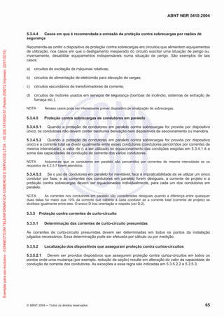 ABNT NBR 5410:2004
© ABNT 2004 Todos os direitos reservados 65
5.3.4.4 Casos em que é recomendada a omissão da proteção contra sobrecargas por razões de
segurança
Recomenda-se omitir o dispositivo de proteção contra sobrecargas em circuitos que alimentem equipamentos
de utilização, nos casos em que o desligamento inesperado do circuito suscitar uma situação de perigo ou,
inversamente, desabilitar equipamentos indispensáveis numa situação de perigo. São exemplos de tais
casos:
a) circuitos de excitação de máquinas rotativas;
b) circuitos de alimentação de eletroimãs para elevação de cargas;
c) circuitos secundários de transformadores de corrente;
d) circuitos de motores usados em serviços de segurança (bombas de incêndio, sistemas de extração de
fumaça etc.).
NOTA Nesses casos pode ser interessante prever dispositivo de sinalização de sobrecargas.
5.3.4.5 Proteção contra sobrecargas de condutores em paralelo
5.3.4.5.1 Quando a proteção de condutores em paralelo contra sobrecargas for provida por dispositivo
único, os condutores não devem conter nenhuma derivação nem dispositivos de seccionamento ou manobra.
5.3.4.5.2 Quando a proteção de condutores em paralelo contra sobrecargas for provida por dispositivo
único e a corrente total se dividir igualmente entre esses condutores (condutores percorridos por correntes de
mesma intensidade), o valor de IZ a ser utilizado no equacionamento das condições exigidas em 5.3.4.1 é a
soma das capacidades de condução de corrente dos vários condutores.
NOTA Assume-se que os condutores em paralelo são percorridos por correntes de mesma intensidade se os
requisitos de 6.2.5.7 forem atendidos.
5.3.4.5.3 Se o uso de condutores em paralelo for inevitável, face à impraticabilidade de se utilizar um único
condutor por fase, e as correntes nos condutores em paralelo forem desiguais, a corrente de projeto e a
proteção contra sobrecargas devem ser equacionadas individualmente, para cada um dos condutores em
paralelo.
NOTA As correntes nos condutores em paralelo são consideradas desiguais quando a diferença entre quaisquer
duas delas for maior que 10% da corrente que caberia a cada condutor se a corrente total (corrente de projeto) se
dividisse igualmente entre eles. O anexo D traz orientação a respeito (ver D.2).
5.3.5 Proteção contra correntes de curto-circuito
5.3.5.1 Determinação das correntes de curto-circuito presumidas
As correntes de curto-circuito presumidas devem ser determinadas em todos os pontos da instalação
julgados necessários. Essa determinação pode ser efetuada por cálculo ou por medição.
5.3.5.2 Localização dos dispositivos que asseguram proteção contra curtos-circuitos
5.3.5.2.1 Devem ser providos dispositivos que assegurem proteção contra curtos-circuitos em todos os
pontos onde uma mudança (por exemplo, redução de seção) resulte em alteração do valor da capacidade de
condução de corrente dos condutores. As exceções a essa regra são indicadas em 5.3.5.2.2 e 5.3.5.3.
Exemplarparausoexclusivo-CONNECTCOMTELEINFORMATICACOMERCIOESERVICOSLTDA-00.308.141/0002-57(Pedido208272Impresso:22/01/2010)
 