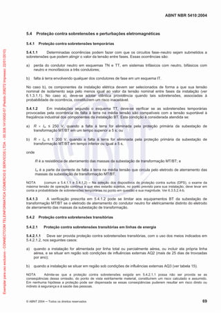 ABNT NBR 5410:2004
© ABNT 2004 Todos os direitos reservados 69
5.4 Proteção contra sobretensões e perturbações eletromagnéticas
5.4.1 Proteção contra sobretensões temporárias
5.4.1.1 Determinadas ocorrências podem fazer com que os circuitos fase–neutro sejam submetidos a
sobretensões que podem atingir o valor da tensão entre fases. Essas ocorrências são:
a) perda do condutor neutro em esquemas TN e TT, em sistemas trifásicos com neutro, bifásicos com
neutro e monofásicos a três condutores;
b) falta à terra envolvendo qualquer dos condutores de fase em um esquema IT.
No caso b), os componentes da instalação elétrica devem ser selecionados de forma a que sua tensão
nominal de isolamento seja pelo menos igual ao valor da tensão nominal entre fases da instalação (ver
6.1.3.1.1). No caso a), deve-se adotar idêntica providência quando tais sobretensões, associadas à
probabilidade de ocorrência, constituírem um risco inaceitável.
5.4.1.2 Em instalações segundo o esquema TT, deve-se verificar se as sobretensões temporárias
provocadas pela ocorrência de falta à terra na média tensão são compatíveis com a tensão suportável à
freqüência industrial dos componentes da instalação BT. Esta condição é considerada atendida se:
a) R Im 250 V, quando a falta à terra for eliminada pela proteção primária da subestação de
transformação MT/BT em um tempo superior a 5 s; ou
b) R Im 1 200 V, quando a falta à terra for eliminada pela proteção primária da subestação de
transformação MT/BT em tempo inferior ou igual a 5 s,
onde
R é a resistência de aterramento das massas da subestação de transformação MT/BT; e
Im é a parte da corrente de falta à terra na média tensão que circula pelo eletrodo de aterramento das
massas da subestação de transformação MT/BT.
NOTA (comum a 5.4.1.1 e 5.4.1.2) – Na seleção dos dispositivos de proteção contra surtos (DPS), o exame da
máxima tensão de operação contínua a que eles estarão sujeitos, no ponto previsto para sua instalação, deve levar em
conta a probabilidade de sobretensões temporárias no ponto em questão e sua magnitude. Ver 6.3.5.2.4-b.
5.4.1.3 A verificação prescrita em 5.4.1.2 pode se limitar aos equipamentos BT da subestação de
transformação MT/BT se o eletrodo de aterramento do condutor neutro for eletricamente distinto do eletrodo
de aterramento das massas da subestação de transformação.
5.4.2 Proteção contra sobretensões transitórias
5.4.2.1 Proteção contra sobretensões transitórias em linhas de energia
5.4.2.1.1 Deve ser provida proteção contra sobretensões transitórias, com o uso dos meios indicados em
5.4.2.1.2, nos seguintes casos:
a) quando a instalação for alimentada por linha total ou parcialmente aérea, ou incluir ela própria linha
aérea, e se situar em região sob condições de influências externas AQ2 (mais de 25 dias de trovoadas
por ano);
b) quando a instalação se situar em região sob condições de influências externas AQ3 (ver tabela 15).
NOTA Admite-se que a proteção contra sobretensões exigida em 5.4.2.1.1 possa não ser provida se as
conseqüências dessa omissão, do ponto de vista estritamente material, constituírem um risco calculado e assumido.
Em nenhuma hipótese a proteção pode ser dispensada se essas conseqüências puderem resultar em risco direto ou
indireto à segurança e à saúde das pessoas.
Exemplarparausoexclusivo-CONNECTCOMTELEINFORMATICACOMERCIOESERVICOSLTDA-00.308.141/0002-57(Pedido208272Impresso:22/01/2010)
 