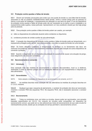 ABNT NBR 5410:2004
© ABNT 2004 Todos os direitos reservados 73
5.5 Proteção contra quedas e faltas de tensão
5.5.1 Devem ser tomadas precauções para evitar que uma queda de tensão ou uma falta total de tensão,
associada ou não ao posterior restabelecimento desta tensão, venha a causar perigo para as pessoas ou
danos a uma parte da instalação, a equipamentos de utilização ou aos bens em geral. O uso de dispositivos
de proteção contra quedas e faltas de tensão pode não ser necessário se os danos a que a instalação e os
equipamentos estão sujeitos, nesse particular, representarem um risco aceitável e desde que não haja perigo
para as pessoas.
5.5.2 Para proteção contra quedas e faltas de tensão podem ser usados, por exemplo:
a) relés ou disparadores de subtensão atuando sobre contatores ou disjuntores;
b) contatores providos de contato auxiliar de auto-alimentação.
5.5.3 A atuação dos dispositivos de proteção contra quedas e faltas de tensão pode ser temporizada, se o
equipamento protegido puder admitir, sem inconvenientes, uma falta ou queda de tensão de curta duração.
5.5.4 Se forem utilizados contatores, a temporização na abertura ou no fechamento não deve, em
nenhuma circunstância, impedir o seccionamento instantâneo imposto pela atuação de outros dispositivos de
comando e proteção.
5.5.5 Quando o religamento de um dispositivo de proteção for suscetível de causar uma situação de perigo,
esse religamento não deve ser automático.
5.6 Seccionamento e comando
5.6.1 Introdução
Esta subseção trata das medidas de seccionamento e comando não-automático, local ou à distância,
destinadas a evitar ou eliminar perigos com as instalações elétricas ou com equipamentos e máquinas por
elas alimentados.
5.6.2 Generalidades
NOTA Sobre seleção e instalação dos dispositivos de seccionamento e de comando, ver 6.3.7.
5.6.2.1 As medidas descritas nesta subseção não são alternativas às medidas de proteção descritas em
5.1 a 5.5, inclusive.
5.6.2.2 Qualquer que seja o esquema de aterramento, o condutor de proteção não deve ser seccionado,
incluindo o condutor PEN dos esquemas TN-C. No esquema TN-S, não é necessário seccionar o condutor
neutro.
5.6.3 Seccionamento
5.6.3.1 Todos os condutores vivos, em todos os circuitos, devem poder ser seccionados, com exceção
daqueles especificados em 5.6.2.2. Um conjunto de circuitos pode compartilhar um dispositivo de
seccionamento comum, que pode ser ou não adicional aos meios de seccionamento de que cada circuito for
individualmente provido, desde que as condições de serviço permitam o seccionamento comum.
Exemplarparausoexclusivo-CONNECTCOMTELEINFORMATICACOMERCIOESERVICOSLTDA-00.308.141/0002-57(Pedido208272Impresso:22/01/2010)
 