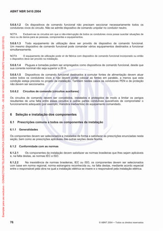 ABNT NBR 5410:2004
76 © ABNT 2004 Todos os direitos reservados
5.6.6.1.2 Os dispositivos de comando funcional não precisam seccionar necessariamente todos os
condutores vivos do circuito. Não se admite dispositivo de comando unipolar no condutor neutro.
NOTA Excluem-se os circuitos em que a não-interrupção de todos os condutores vivos possa suscitar situações de
risco ou de danos para as pessoas, componentes e equipamentos.
5.6.6.1.3 Todo equipamento de utilização deve ser provido de dispositivo de comando funcional.
Um mesmo dispositivo de comando funcional pode comandar vários equipamentos destinados a funcionar
simultaneamente.
NOTA O equipamento de utilização pode vir de fábrica com dispositivo de comando funcional incorporado ou então
o dispositivo deve ser provido na instalação.
5.6.6.1.4 Plugues e tomadas podem ser empregados como dispositivos de comando funcional, desde que
sua corrente nominal não seja superior a 20 A.
5.6.6.1.5 Dispositivos de comando funcional destinados a comutar fontes de alimentação devem atuar
sobre todos os condutores vivos e não devem poder colocar as fontes em paralelo, a menos que esta
condição esteja prevista no projeto da instalação. Também nestes casos os condutores PEN e de proteção
não devem ser seccionados.
5.6.6.2 Circuitos de comando (circuitos auxiliares)
Os circuitos de comando devem ser concebidos, instalados e protegidos de modo a limitar os perigos
resultantes de uma falta entre esses circuitos e outras partes condutivas suscetíveis de comprometer o
funcionamento adequado (por exemplo, manobra inadvertida) do equipamento comandado.
6 Seleção e instalação dos componentes
6.1 Prescrições comuns a todos os componentes da instalação
6.1.1 Generalidades
Os componentes devem ser selecionados e instalados de forma a satisfazer as prescrições enunciadas nesta
seção, bem como as prescrições aplicáveis das outras seções desta Norma.
6.1.2 Conformidade com as normas
6.1.2.1 Os componentes da instalação devem satisfazer as normas brasileiras que lhes sejam aplicáveis
e, na falta destas, as normas IEC e ISO.
6.1.2.2 Na inexistência de normas brasileiras, IEC ou ISO, os componentes devem ser selecionados
com base em norma regional, norma estrangeira reconhecida ou, na falta destas, mediante acordo especial
entre o responsável pela obra na qual a instalação elétrica se insere e o responsável pela instalação elétrica.
Exemplarparausoexclusivo-CONNECTCOMTELEINFORMATICACOMERCIOESERVICOSLTDA-00.308.141/0002-57(Pedido208272Impresso:22/01/2010)
 