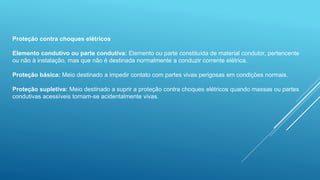Proteção contra choques elétricos
Elemento condutivo ou parte condutiva: Elemento ou parte constituída de material condutor, pertencente
ou não à instalação, mas que não é destinada normalmente a conduzir corrente elétrica.
Proteção básica: Meio destinado a impedir contato com partes vivas perigosas em condições normais.
Proteção supletiva: Meio destinado a suprir a proteção contra choques elétricos quando massas ou partes
condutivas acessíveis tornam-se acidentalmente vivas.
 