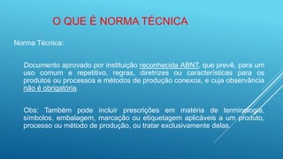 Norma Técnica:
Documento aprovado por instituição reconhecida ABNT, que prevê, para um
uso comum e repetitivo, regras, diretrizes ou características para os
produtos ou processos e métodos de produção conexos, e cuja observância
não é obrigatória.
Obs: Também pode incluir prescrições em matéria de terminologia,
símbolos, embalagem, marcação ou etiquetagem aplicáveis a um produto,
processo ou método de produção, ou tratar exclusivamente delas.
O QUE É NORMA TÉCNICA
 