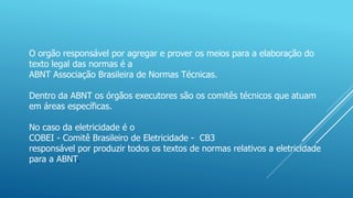 O orgão responsável por agregar e prover os meios para a elaboração do
texto legal das normas é a
ABNT Associação Brasileira de Normas Técnicas.
Dentro da ABNT os órgãos executores são os comitês técnicos que atuam
em áreas específicas.
No caso da eletricidade é o
COBEI - Comitê Brasileiro de Eletricidade - CB3
responsável por produzir todos os textos de normas relativos a eletricidade
para a ABNT.
 
