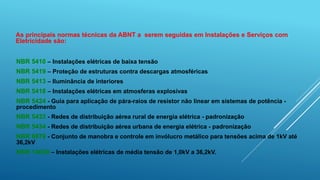 NBR 5410 – Instalações elétricas de baixa tensão
NBR 5419 – Proteção de estruturas contra descargas atmosféricas
NBR 5413 – Iluminância de interiores
NBR 5418 – Instalações elétricas em atmosferas explosivas
NBR 5424 - Guia para aplicação de pára-raios de resistor não linear em sistemas de potência -
procedimento
NBR 5433 - Redes de distribuição aérea rural de energia elétrica - padronização
NBR 5434 - Redes de distribuição aérea urbana de energia elétrica - padronização
NBR 6979 - Conjunto de manobra e controle em invólucro metálico para tensões acima de 1kV até
36,2kV
NBR 14039 – Instalações elétricas de média tensão de 1,0kV a 36,2kV.
As principais normas técnicas da ABNT a serem seguidas em Instalações e Serviços com
Eletricidade são:
 