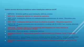 Outras normas técnicas brasileiras sobre instalações elétricas de BT.
 NBR5444 - Símbolos gráficos para instalações elétricas prediais
 NBR 5418 - Instalações elétricas em atmosferas explosivas
 NBR 13534 - Instalações elétricas em estabelecimentos assistenciais de saúde - Requisitos para
segurança
 NBR 13570 - Instalações elétricas em locais de afluência de público - Requisitos específicos
 NBR14136 - Plugues e tomadas para uso doméstico e análogo até 20 A/250 V em corrente alternada
- Padronização
 NBR14306 - Proteção elétrica e compatibilidade eletromagnética em redes internas de
telecomunicações em edificações - Projeto
 NBR14639 - Posto de serviço - Instalações elétricas
 NBRNM-IEC60335-1 - Segurança de aparelhos eletrodomésticos e similares - Parte 1: Requisitos
gerais
 NBRIEC60439-1 - Conjuntos de manobra e controle de baixa tensão - Parte 1: Conjuntos com ensaio
de tipo totalmente testados (TTA) e conjuntos com ensaio de tipo parcialmente testados (PTTA)
 NBR 6979 - Conjunto de manobra e controle em invólucro metálico para tensões acima de 1kV até
36,2kV
 