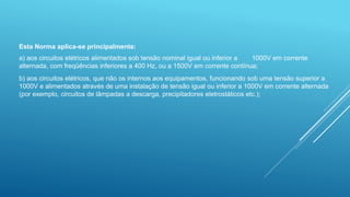 Esta Norma aplica-se principalmente:
a) aos circuitos elétricos alimentados sob tensão nominal igual ou inferior a 1000V em corrente
alternada, com freqüências inferiores a 400 Hz, ou a 1500V em corrente contínua;
b) aos circuitos elétricos, que não os internos aos equipamentos, funcionando sob uma tensão superior a
1000V e alimentados através de uma instalação de tensão igual ou inferior a 1000V em corrente alternada
(por exemplo, circuitos de lâmpadas a descarga, precipitadores eletrostáticos etc.);
 