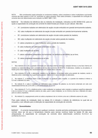 ABNT NBR 5410:2004
© ABNT 2004 Todos os direitos reservados 99
NOTA São considerados nesta subseção os condutores isolados, cabos unipolares e cabos multipolares cuja tensão
nominal não seja superior a 0,6/1 kV, excluídos os cabos armados. Para cabos armados, a capacidade de condução de
corrente deve ser determinada como indicado na ABNT NBR 11301.
6.2.5.1.2 Os métodos de referência são os métodos de instalação, indicados na IEC 60364-5-52, para os
quais a capacidade de condução de corrente foi determinada por ensaio ou por cálculo. São eles:
A1: condutores isolados em eletroduto de seção circular embutido em parede termicamente isolante;
A2: cabo multipolar em eletroduto de seção circular embutido em parede termicamente isolante;
B1: condutores isolados em eletroduto de seção circular sobre parede de madeira;
B2: cabo multipolar em eletroduto de seção circular sobre parede de madeira;
C: cabos unipolares ou cabo multipolar sobre parede de madeira;
D: cabo multipolar em eletroduto enterrado no solo;
E: cabo multipolar ao ar livre;
F: cabos unipolares justapostos (na horizontal, na vertical ou em trifólio) ao ar livre;
G: cabos unipolares espaçados ao ar livre.
NOTAS
1 Nos métodos A1 e A2, a parede é formada por uma face externa estanque, isolação térmica e uma face interna em
madeira ou material análogo com condutância térmica de no mínimo 10 W/m2.K. O eletroduto, metálico ou de plástico, é
fixado junto à face interna (não necessariamente em contato físico com ela).
2 Nos métodos B1 e B2, o eletroduto, metálico ou de plástico, é montado sobre uma parede de madeira, sendo a
distância entre o eletroduto e a superfície da parede inferior a 0,3 vez o diâmetro do eletroduto.
3 No método C, a distância entre o cabo multipolar, ou qualquer cabo unipolar, e a parede de madeira é inferior a
0,3 vez o diâmetro do cabo.
4 No método D, o cabo é instalado em eletroduto (seja metálico, de plástico ou de barro) enterrado em solo com
resistividade térmica de 2,5 K.m/W, a uma profundidade de 0,7 m.
5 Nos métodos E, F e G, a distância entre o cabo multipolar ou qualquer cabo unipolar e qualquer superfície adjacente
é de no mínimo 0,3 vez o diâmetro externo do cabo, para o cabo multipolar, ou no mínimo uma vez o diâmetro do cabo,
para os cabos unipolares.
6 No método G, o espaçamento entre os cabos unipolares é de no mínimo uma vez o diâmetro externo do cabo.
Para cada método de instalação dado na tabela 33 é indicado o método de referência no qual ele se
enquadra, a ser utilizado para a obtenção da capacidade de condução de corrente.
6.2.5.2 Generalidades
6.2.5.2.1 A corrente transportada por qualquer condutor, durante períodos prolongados em funcionamento
normal, deve ser tal que a temperatura máxima para serviço contínuo dada na tabela 35 não seja
ultrapassada. A capacidade de condução de corrente deve determinada conforme 6.2.5.2.2 ou
conforme 6.2.5.2.3.
Exemplarparausoexclusivo-CONNECTCOMTELEINFORMATICACOMERCIOESERVICOSLTDA-00.308.141/0002-57(Pedido208272Impresso:22/01/2010)
 