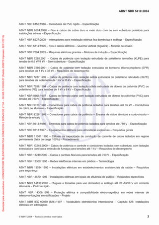 ABNT NBR 5410:2004
© ABNT 2004 Todos os direitos reservados 3
ABNT NBR 6150:1980 – Eletrodutos de PVC rígido – Especificação
ABNT NBR 6524:1998 – Fios e cabos de cobre duro e meio duro com ou sem cobertura protetora para
instalações aéreas – Especificação
ABNT NBR 6527:2000 – Interruptores para instalação elétrica fixa doméstica e análoga – Especificação
ABNT NBR 6812:1995 – Fios e cabos elétricos – Queima vertical (fogueira) – Método de ensaio
ABNT NBR 7094:2003 – Máquinas elétricas girantes – Motores de indução – Especificação
ABNT NBR 7285:2001 – Cabos de potência com isolação extrudada de polietileno termofixo (XLPE) para
tensão de 0,6 kV/1 kV – Sem cobertura – Especificação
ABNT NBR 7286:2001 – Cabos de potência com isolação extrudada de borracha etileno-propileno (EPR)
para tensões de 1 kV a 35 kV – Requisitos de desempenho
ABNT NBR 7287:1992 – Cabos de potência com isolação sólida extrudada de polietileno reticulado (XLPE)
para tensões de isolamento de 1 kV a 35 kV – Especificação
ABNT NBR 7288:1994 – Cabos de potência com isolação sólida extrudada de cloreto de polivinila (PVC) ou
polietileno (PE) para tensões de 1 kV a 6 kV – Especificação
ABNT NBR 8661:1997 – Cabos de formato plano com isolação extrudada de cloreto de polivinila (PVC) para
tensão até 750 V – Especificação
ABNT NBR 9313:1986 – Conectores para cabos de potência isolados para tensões até 35 kV – Condutores
de cobre ou alumínio – Especificação
ABNT NBR 9326:1986 – Conectores para cabos de potência – Ensaios de ciclos térmicos e curto-circuito –
Método de ensaio
ABNT NBR 9513:1986 – Emendas para cabos de potência isolados para tensões até 750 V – Especificação
ABNT NBR 9518:1997 – Equipamentos elétricos para atmosferas explosivas – Requisitos gerais
ABNT NBR 11301:1990 – Cálculo da capacidade de condução de corrente de cabos isolados em regime
permanente (fator de carga 100%) – Procedimento
ABNT NBR 13248:2000 – Cabos de potência e controle e condutores isolados sem cobertura, com isolação
extrudada e com baixa emissão de fumaça para tensões até 1 kV – Requisitos de desempenho
ABNT NBR 13249:2000 – Cabos e cordões flexíveis para tensões até 750 V – Especificação
ABNT NBR 13300:1995 – Redes telefônicas internas em prédios – Terminologia
ABNT NBR 13534:1995 – Instalações elétricas em estabelecimentos assistenciais de saúde – Requisitos
para segurança
ABNT NBR 13570:1996 – Instalações elétricas em locais de afluência de público – Requisitos específicos
ABNT NBR 14136:2002 – Plugues e tomadas para uso doméstico e análogo até 20 A/250 V em corrente
alternada – Padronização
ABNT NBR 14306:1999 – Proteção elétrica e compatibilidade eletromagnética em redes internas de
telecomunicações em edificações – Projeto
ABNT NBR IEC 60050 (826):1997 – Vocabulário eletrotécnico internacional – Capítulo 826: Instalações
elétricas em edificações
Exemplarparausoexclusivo-CONNECTCOMTELEINFORMATICACOMERCIOESERVICOSLTDA-00.308.141/0002-57(Pedido208272Impresso:22/01/2010)
 