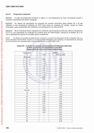 ABNT NBR 5410:2004
106 © ABNT 2004 Todos os direitos reservados
6.2.5.3 Temperatura ambiente
6.2.5.3.1 O valor da temperatura ambiente a utilizar é o da temperatura do meio circundante quando o
condutor considerado não estiver carregado.
6.2.5.3.2 Os valores de capacidade de condução de corrente fornecidos pelas tabelas 36 a 39 são
referidos a uma temperatura ambiente de 30°C para todas as maneiras de instalar, exceto as linhas
enterradas, cujas capacidades são referidas a uma temperatura (no solo) de 20°C.
6.2.5.3.3 Se os condutores forem instalados em ambiente cuja temperatura difira dos valores indicados em
6.2.5.3.2, sua capacidade de condução de corrente deve ser determinada, usando-se as tabelas 36 a 39,
com a aplicação dos fatores de correção dados na tabela 40.
NOTA Os fatores de correção da tabela 40 não consideram o aumento de temperatura devido à radiação solar ou a
outras radiações infravermelhas. Quando os condutores forem submetidos a tais radiações, as capacidades de condução
de corrente devem ser calculadas pelos métodos especificados na ABNT NBR 11301.
Tabela 40 — Fatores de correção para temperaturas ambientes diferentes
de 30ºC para linhas não-subterrâneas e de 20ºC
(temperatura do solo) para linhas subterrâneas
Temperatura
o
C
Isolação
PVC EPR ou XLPE
Ambiente
10 1,22 1,15
15 1,17 1,12
20 1,12 1,08
25 1,06 1,04
35 0,94 0,96
40 0,87 0,91
45 0,79 0,87
50 0,71 0,82
55 0,61 0,76
60 0,50 0,71
65 – 0,65
70 – 0,58
75 – 0,50
80 – 0,41
Do solo
10 1,10 1,07
15 1,05 1,04
25 0,95 0,96
30 0,89 0,93
35 0,84 0,89
40 0,77 0,85
45 0,71 0,80
50 0,63 0,76
55 0,55 0,71
60 0,45 0,65
65 – 0,60
70 – 0,53
75 – 0,46
80 – 0,38
Exemplarparausoexclusivo-CONNECTCOMTELEINFORMATICACOMERCIOESERVICOSLTDA-00.308.141/0002-57(Pedido208272Impresso:22/01/2010)
 