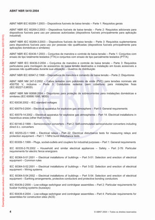 ABNT NBR 5410:2004
4 © ABNT 2004 Todos os direitos reservados
ABNT NBR IEC 60269-1:2003 – Dispositivos fusíveis de baixa tensão – Parte 1: Requisitos gerais
ABNT NBR IEC 60269-2:2003 – Dispositivos fusíveis de baixa tensão – Parte 2: Requisitos adicionais para
dispositivos fusíveis para uso por pessoas autorizadas (dispositivos fusíveis principalmente para aplicação
industrial)
ABNT NBR IEC 60269-3:2003 – Dispositivos fusíveis de baixa tensão – Parte 3: Requisitos suplementares
para dispositivos fusíveis para uso por pessoas não qualificadas (dispositivos fusíveis principalmente para
aplicações domésticas e similares)
ABNT NBR IEC 60439-1:2003 – Conjuntos de manobra e controle de baixa tensão – Parte 1: Conjuntos com
ensaio de tipo totalmente testados (TTA) e conjuntos com ensaio de tipo parcialmente testados (PTTA)
ABNT NBR IEC 60439-3:2004 – Conjuntos de manobra e controle de baixa tensão – Parte 3: Requisitos
particulares para montagem de acessórios de baixa tensão destinados a instalação em locais acessíveis a
pessoas não qualificadas durante sua utilização – Quadros de distribuição
ABNT NBR IEC 60947-2:1998 – Dispositivos de manobra e comando de baixa tensão – Parte 2: Disjuntores
ABNT NBR NM 247-3:2002 – Cabos isolados com policloreto de vinila (PVC) para tensões nominais até
450/750 V, inclusive – Parte 3: Condutores isolados (sem cobertura) para instalações fixas
(IEC 60227-3,MOD)
ABNT NBR NM 60898:2004 – Disjuntores para proteção de sobrecorrentes para instalações domésticas e
similares (IEC 60898:1995, MOD)
IEC 60038:2002 – IEC standard voltages
IEC 60079-0:2004 – Electrical apparatus for explosive gas atmosphere – Part 0: General requirements
IEC 60079-14:2002 – Electrical apparatus for explosive gas atmospheres – Part 14: Electrical installations in
hazardous areas (other than mines)
IEC 60146-2:1999 – Semiconductor converters – Part 2: Self-commutated semiconductor converters including
direct d.c. converters
IEC 60255-22-1:1988 – Electrical relays - Part 22: Electrical disturbance tests for measuring relays and
protection equipment – Part 1: 1 MHz burst disturbance tests
IEC 60309-1:1999 – Plugs, socket-outlets and couplers for industrial purposes – Part 1: General requirements
IEC 60335-2-76:2002 – Household and similar electrical appliances – Safety – Part 2-76: Particular
requirements for electric fence energizers
IEC 60364-5-51:2001 – Electrical installations of buildings – Part 5-51: Selection and erection of electrical
equipment – Common rules
IEC 60364-5-52:2001 – Electrical installations of buildings – Part 5-52: Selection and erection of electrical
equipment – Wiring systems
IEC 60364-5-54:2002 – Electrical installations of buildings – Part 5-54: Selection and erection of electrical
equipment – Earthing arrangements, protective conductors and protective bonding conductors
IEC 60439-2:2000 – Low-voltage switchgear and controlgear assemblies – Part 2: Particular requirements for
busbar trunking systems (busways)
IEC 60439-4:2004 – Low-voltage switchgear and controlgear assemblies – Part 4: Particular requirements for
assemblies for construction sites (ACS)
Exemplarparausoexclusivo-CONNECTCOMTELEINFORMATICACOMERCIOESERVICOSLTDA-00.308.141/0002-57(Pedido208272Impresso:22/01/2010)
 