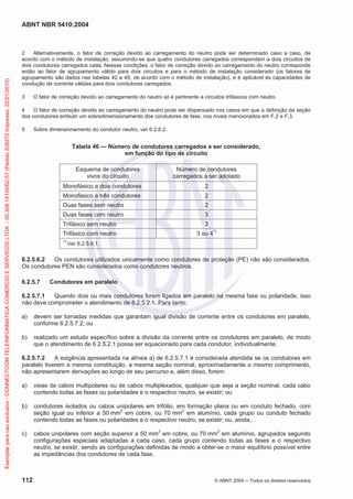 ABNT NBR 5410:2004
112 © ABNT 2004 Todos os direitos reservados
2 Alternativamente, o fator de correção devido ao carregamento do neutro pode ser determinado caso a caso, de
acordo com o método de instalação, assumindo-se que quatro condutores carregados correspondem a dois circuitos de
dois condutores carregados cada. Nessas condições, o fator de correção devido ao carregamento do neutro corresponde
então ao fator de agrupamento válido para dois circuitos e para o método de instalação considerado (os fatores de
agrupamento são dados nas tabelas 42 a 45, de acordo com o método de instalação), e é aplicável às capacidades de
condução de corrente válidas para dois condutores carregados.
3 O fator de correção devido ao carregamento do neutro só é pertinente a circuitos trifásicos com neutro.
4 O fator de correção devido ao carregamento do neutro pode ser dispensado nos casos em que a definição da seção
dos condutores embutir um sobredimensionamento dos condutores de fase, nos níveis mencionados em F.2 e F.3.
5 Sobre dimensionamento do condutor neutro, ver 6.2.6.2.
Tabela 46 — Número de condutores carregados a ser considerado,
em função do tipo de circuito
Esquema de condutores
vivos do circuito
Número de condutores
carregados a ser adotado
Monofásico a dois condutores 2
Monofásico a três condutores 2
Duas fases sem neutro 2
Duas fases com neutro 3
Trifásico sem neutro 3
Trifásico com neutro 3 ou 41)
1)
Ver 6.2.5.6.1.
6.2.5.6.2 Os condutores utilizados unicamente como condutores de proteção (PE) não são considerados.
Os condutores PEN são considerados como condutores neutros.
6.2.5.7 Condutores em paralelo
6.2.5.7.1 Quando dois ou mais condutores forem ligados em paralelo na mesma fase ou polaridade, isso
não deve comprometer o atendimento de 6.2.5.2.1. Para tanto:
a) devem ser tomadas medidas que garantam igual divisão de corrente entre os condutores em paralelo,
conforme 6.2.5.7.2; ou
b) realizado um estudo específico sobre a divisão da corrente entre os condutores em paralelo, de modo
que o atendimento de 6.2.5.2.1 possa ser equacionado para cada condutor, individualmente.
6.2.5.7.2 A exigência apresentada na alínea a) de 6.2.5.7.1 é considerada atendida se os condutores em
paralelo tiverem a mesma constituição, a mesma seção nominal, aproximadamente o mesmo comprimento,
não apresentarem derivações ao longo de seu percurso e, além disso, forem:
a) veias de cabos multipolares ou de cabos multiplexados, qualquer que seja a seção nominal, cada cabo
contendo todas as fases ou polaridades e o respectivo neutro, se existir; ou
b) condutores isolados ou cabos unipolares em trifólio, em formação plana ou em conduto fechado, com
seção igual ou inferior a 50 mm2
em cobre, ou 70 mm2
em alumínio, cada grupo ou conduto fechado
contendo todas as fases ou polaridades e o respectivo neutro, se existir; ou, ainda,
c) cabos unipolares com seção superior a 50 mm2
em cobre, ou 70 mm2
em alumínio, agrupados segundo
configurações especiais adaptadas a cada caso, cada grupo contendo todas as fases e o respectivo
neutro, se existir, sendo as configurações definidas de modo a obter-se o maior equilíbrio possível entre
as impedâncias dos condutores de cada fase.
Exemplarparausoexclusivo-CONNECTCOMTELEINFORMATICACOMERCIOESERVICOSLTDA-00.308.141/0002-57(Pedido208272Impresso:22/01/2010)
 