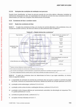ABNT NBR 5410:2004
© ABNT 2004 Todos os direitos reservados 113
6.2.5.8 Variações das condições de instalação num percurso
Quando forem identificadas, ao longo do percurso previsto de uma linha elétrica, diferentes condições de
resfriamento (dissipação de calor), as capacidades de condução de corrente dos seus condutores devem ser
determinadas com base nas condições mais desfavoráveis encontradas.
6.2.6 Condutores de fase e condutor neutro
6.2.6.1 Seção dos condutores de fase
6.2.6.1.1 A seção dos condutores de fase, em circuitos de corrente alternada, e dos condutores vivos, em
circuitos de corrente contínua, não deve ser inferior ao valor pertinente dado na tabela 47.
Tabela 47 — Seção mínima dos condutores1)
Tipo de linha Utilização do circuito Seção mínima do condutor mm
2
-
material
Instalações fixas
em geral
Condutores e
cabos isolados
Circuitos de iluminação
1,5 Cu
16 Al
Circuitos de força
2) 2,5 Cu
16 Al
Circuitos de sinalização e circuitos de
controle
0,5 Cu
3)
Condutores nus
Circuitos de força
10Cu
16 Al
Circuitos de sinalização e circuitos de
controle
4 Cu
Linhas flexíveis com cabos isolados
Para um equipamento específico
Como especificado na norma do
equipamento
Para qualquer outra aplicação 0,75 Cu
4)
Circuitos a extrabaixa tensão para
aplicações especiais
0,75 Cu
1)
Seções mínimas ditadas por razões mecânicas
2)
Os circuitos de tomadas de corrente são considerados circuitos de força.
3)
Em circuitos de sinalização e controle destinados a equipamentos eletrônicos é admitida uma seção mínima de 0,1 mm
2
.
4)
Em cabos multipolares flexíveis contendo sete ou mais veias é admitida uma seção mínima de 0,1 mm
2
.
6.2.6.1.2 A seção dos condutores deve ser determinada de forma a que sejam atendidos, no mínimo,
todos os seguintes critérios:
a) a capacidade de condução de corrente dos condutores deve ser igual ou superior à corrente de projeto
do circuito, incluindo as componentes harmônicas, afetada dos fatores de correção aplicáveis (ver 6.2.5);
b) a proteção contra sobrecargas, conforme 5.3.4 e 6.3.4.2;
c) a proteção contra curtos-circuitos e solicitações térmicas, conforme 5.3.5 e 6.3.4.3;
d) a proteção contra choques elétricos por seccionamento automático da alimentação em esquemas TN e
IT, quando pertinente (5.1.2.2.4);
e) os limites de queda de tensão, conforme 6.2.7; e
f) as seções mínimas indicadas em 6.2.6.1.1.
Exemplarparausoexclusivo-CONNECTCOMTELEINFORMATICACOMERCIOESERVICOSLTDA-00.308.141/0002-57(Pedido208272Impresso:22/01/2010)
 
