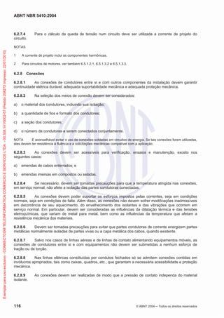 ABNT NBR 5410:2004
116 © ABNT 2004 Todos os direitos reservados
6.2.7.4 Para o cálculo da queda de tensão num circuito deve ser utilizada a corrente de projeto do
circuito.
NOTAS
1 A corrente de projeto inclui as componentes harmônicas.
2 Para circuitos de motores, ver também 6.5.1.2.1, 6.5.1.3.2 e 6.5.1.3.3.
6.2.8 Conexões
6.2.8.1 As conexões de condutores entre si e com outros componentes da instalação devem garantir
continuidade elétrica durável, adequada suportabilidade mecânica e adequada proteção mecânica.
6.2.8.2 Na seleção dos meios de conexão devem ser considerados:
a) o material dos condutores, incluindo sua isolação;
b) a quantidade de fios e formato dos condutores;
c) a seção dos condutores;
d) o número de condutores a serem conectados conjuntamente.
NOTA É aconselhável evitar o uso de conexões soldadas em circuitos de energia. Se tais conexões forem utilizadas,
elas devem ter resistência à fluência e a solicitações mecânicas compatível com a aplicação.
6.2.8.3 As conexões devem ser acessíveis para verificação, ensaios e manutenção, exceto nos
seguintes casos:
a) emendas de cabos enterrados; e
b) emendas imersas em compostos ou seladas.
6.2.8.4 Se necessário, devem ser tomadas precauções para que a temperatura atingida nas conexões,
em serviço normal, não afete a isolação das partes condutoras conectadas.
6.2.8.5 As conexões devem poder suportar os esforços impostos pelas correntes, seja em condições
normais, seja em condições de falta. Além disso, as conexões não devem sofrer modificações inadmissíveis
em decorrência de seu aquecimento, do envelhecimento dos isolantes e das vibrações que ocorrem em
serviço normal. Em particular, devem ser consideradas as influências da dilatação térmica e das tensões
eletroquímicas, que variam de metal para metal, bem como as influências da temperatura que afetam a
resistência mecânica dos materiais.
6.2.8.6 Devem ser tomadas precauções para evitar que partes condutoras de corrente energizem partes
metálicas normalmente isoladas de partes vivas ou a capa metálica dos cabos, quando existente.
6.2.8.7 Salvo nos casos de linhas aéreas e de linhas de contato alimentando equipamentos móveis, as
conexões de condutores entre si e com equipamentos não devem ser submetidas a nenhum esforço de
tração ou de torção.
6.2.8.8 Nas linhas elétricas constituídas por condutos fechados só se admitem conexões contidas em
invólucros apropriados, tais como caixas, quadros, etc., que garantam a necessária acessibilidade e proteção
mecânica.
6.2.8.9 As conexões devem ser realizadas de modo que a pressão de contato independa do material
isolante.
Exemplarparausoexclusivo-CONNECTCOMTELEINFORMATICACOMERCIOESERVICOSLTDA-00.308.141/0002-57(Pedido208272Impresso:22/01/2010)
 