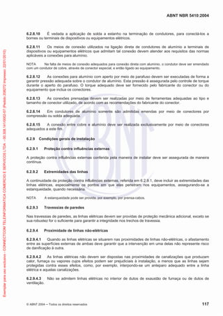 ABNT NBR 5410:2004
© ABNT 2004 Todos os direitos reservados 117
6.2.8.10 É vedada a aplicação de solda a estanho na terminação de condutores, para conectá-los a
bornes ou terminais de dispositivos ou equipamentos elétricos.
6.2.8.11 Os meios de conexão utilizados na ligação direta de condutores de alumínio a terminais de
dispositivos ou equipamentos elétricos que admitam tal conexão devem atender aos requisitos das normas
aplicáveis a conexões para alumínio.
NOTA Na falta de meios de conexão adequados para conexão direta com alumínio, o condutor deve ser emendado
com um condutor de cobre, através de conector especial, e então ligado ao equipamento.
6.2.8.12 As conexões para alumínio com aperto por meio de parafuso devem ser executadas de forma a
garantir pressão adequada sobre o condutor de alumínio. Esta pressão é assegurada pelo controle de torque
durante o aperto do parafuso. O torque adequado deve ser fornecido pelo fabricante do conector ou do
equipamento que inclua os conectores.
6.2.8.13 As conexões prensadas devem ser realizadas por meio de ferramentas adequadas ao tipo e
tamanho de conector utilizado, de acordo com as recomendações do fabricante do conector.
6.2.8.14 Em condutores de alumínio somente são admitidas emendas por meio de conectores por
compressão ou solda adequada.
6.2.8.15 A conexão entre cobre e alumínio deve ser realizada exclusivamente por meio de conectores
adequados a este fim.
6.2.9 Condições gerais de instalação
6.2.9.1 Proteção contra influências externas
A proteção contra influências externas conferida pela maneira de instalar deve ser assegurada de maneira
contínua.
6.2.9.2 Extremidades das linhas
A continuidade da proteção contra influências externas, referida em 6.2.9.1, deve incluir as extremidades das
linhas elétricas, especialmente os pontos em que elas penetram nos equipamentos, assegurando-se a
estanqueidade, quando necessária.
NOTA A estanqueidade pode ser provida, por exemplo, por prensa-cabos.
6.2.9.3 Travessias de paredes
Nas travessias de paredes, as linhas elétricas devem ser providas de proteção mecânica adicional, exceto se
sua robustez for o suficiente para garantir a integridade nos trechos de travessia.
6.2.9.4 Proximidade de linhas não-elétricas
6.2.9.4.1 Quando as linhas elétricas se situarem nas proximidades de linhas não-elétricas, o afastamento
entre as superfícies externas de ambas deve garantir que a intervenção em uma delas não represente risco
de danificação à outra.
6.2.9.4.2 As linhas elétricas não devem ser dispostas nas proximidades de canalizações que produzam
calor, fumaça ou vapores cujos efeitos podem ser prejudiciais à instalação, a menos que as linhas sejam
protegidas contra esses efeitos, como, por exemplo, interpondo-se um anteparo adequado entre a linha
elétrica e aquelas canalizações.
6.2.9.4.3 Não se admitem linhas elétricas no interior de dutos de exaustão de fumaça ou de dutos de
ventilação.
Exemplarparausoexclusivo-CONNECTCOMTELEINFORMATICACOMERCIOESERVICOSLTDA-00.308.141/0002-57(Pedido208272Impresso:22/01/2010)
 