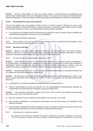ABNT NBR 5410:2004
118 © ABNT 2004 Todos os direitos reservados
6.2.9.4.4 Quando a linha elétrica, no todo ou em parte, seguir o mesmo percurso de canalizações que
possam gerar condensações (tais como tubulações de água e de vapor), ela não deve ser disposta abaixo
dessas canalizações, a menos que sejam tomadas precauções para protegê-la dos efeitos da condensação.
6.2.9.5 Proximidade de outras linhas elétricas
Circuitos sob tensões que se enquadrem uma(s) na faixa I e outra(s) na faixa II definidas no anexo A não
devem compartilhar a mesma linha elétrica, a menos que todos os condutores sejam isolados para a tensão
mais elevada presente ou, então, que seja atendida uma das seguintes condições:
a) os condutores com isolação apenas suficiente para a aplicação a que se destinam forem instalados em
compartimentos separados do conduto a ser compartilhado;
b) forem utilizados eletrodutos separados.
NOTA Esses requisitos não levam em conta cuidados específicos visando compatibilidade eletromagnética. Sobre
proteção contra perturbações eletromagnéticas, ver 5.4 e 6.4.
6.2.9.6 Barreiras corta-fogo
6.2.9.6.1 Quando uma linha elétrica atravessar elementos da construção, tais como pisos, paredes,
coberturas, tetos, etc., as aberturas remanescentes à passagem da linha devem ser obturadas de modo a
preservar a característica de resistência ao fogo de que o elemento for dotado.
NOTA No caso de linhas dispostas em poços verticais, ver 6.2.9.6.8.
6.2.9.6.2 Linhas elétricas tais como as constituídas por eletrodutos ou condutos fechados equivalentes e
as pré-fabricadas, que penetrem em elementos da construção cuja resistência ao fogo seja conhecida e
especificada, devem ser obturadas internamente, de forma a garantir pelo menos o mesmo o grau de
resistência ao fogo do elemento em questão, e também obturadas externamente, conforme 6.2.9.6.1.
6.2.9.6.3 As prescrições de 6.2.9.6.1 e 6.2.9.6.2 são consideradas atendidas se a obturação provida for de
um modelo que tenha sido submetido a ensaio de tipo.
6.2.9.6.4 Os eletrodutos ou condutos fechados equivalentes que sejam não-propagantes de chama e cuja
área de seção transversal interna seja de no máximo 710 mm2
não precisam ser obturados internamente,
desde que:
a) os eletrodutos ou condutos equivalentes apresentem grau de proteção IP33; e
b) todas as extremidades da linha que terminem em um compartimento construtivamente separado do
compartimento do qual ela provém satisfaçam o grau de proteção IP33.
6.2.9.6.5 Toda obturação destinada a cumprir com 6.2.9.6.1 e/ou 6.2.9.6.2 deve atender às prescrições
das alíneas a) a c), bem como às de 6.2.9.6.6:
a) deve ser compatível com os materiais da linha elétrica com os quais tiver contato;
b) deve permitir as dilatações e contrações da linha elétrica sem que isso reduza sua efetividade como
barreira corta-fogo;
c) deve apresentar estabilidade mecânica adequada, capaz de suportar os esforços que podem sobrevir de
danos causados pelo fogo aos meios de fixação e de suporte da linha elétrica.
NOTA Esta prescrição é considerada atendida:
se a fixação da linha elétrica for reforçada com grampos, abraçadeiras ou suportes, instalados a não mais de
750 mm da obturação e capazes de suportar as cargas mecânicas esperadas em conseqüência da ruptura dos
Exemplarparausoexclusivo-CONNECTCOMTELEINFORMATICACOMERCIOESERVICOSLTDA-00.308.141/0002-57(Pedido208272Impresso:22/01/2010)
 