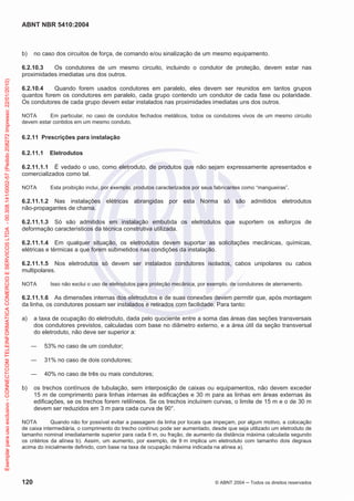 ABNT NBR 5410:2004
120 © ABNT 2004 Todos os direitos reservados
b) no caso dos circuitos de força, de comando e/ou sinalização de um mesmo equipamento.
6.2.10.3 Os condutores de um mesmo circuito, incluindo o condutor de proteção, devem estar nas
proximidades imediatas uns dos outros.
6.2.10.4 Quando forem usados condutores em paralelo, eles devem ser reunidos em tantos grupos
quantos forem os condutores em paralelo, cada grupo contendo um condutor de cada fase ou polaridade.
Os condutores de cada grupo devem estar instalados nas proximidades imediatas uns dos outros.
NOTA Em particular, no caso de condutos fechados metálicos, todos os condutores vivos de um mesmo circuito
devem estar contidos em um mesmo conduto.
6.2.11 Prescrições para instalação
6.2.11.1 Eletrodutos
6.2.11.1.1 É vedado o uso, como eletroduto, de produtos que não sejam expressamente apresentados e
comercializados como tal.
NOTA Esta proibição inclui, por exemplo, produtos caracterizados por seus fabricantes como “mangueiras”.
6.2.11.1.2 Nas instalações elétricas abrangidas por esta Norma só são admitidos eletrodutos
não-propagantes de chama.
6.2.11.1.3 Só são admitidos em instalação embutida os eletrodutos que suportem os esforços de
deformação característicos da técnica construtiva utilizada.
6.2.11.1.4 Em qualquer situação, os eletrodutos devem suportar as solicitações mecânicas, químicas,
elétricas e térmicas a que forem submetidos nas condições da instalação.
6.2.11.1.5 Nos eletrodutos só devem ser instalados condutores isolados, cabos unipolares ou cabos
multipolares.
NOTA Isso não exclui o uso de eletrodutos para proteção mecânica, por exemplo, de condutores de aterramento.
6.2.11.1.6 As dimensões internas dos eletrodutos e de suas conexões devem permitir que, após montagem
da linha, os condutores possam ser instalados e retirados com facilidade. Para tanto:
a) a taxa de ocupação do eletroduto, dada pelo quociente entre a soma das áreas das seções transversais
dos condutores previstos, calculadas com base no diâmetro externo, e a área útil da seção transversal
do eletroduto, não deve ser superior a:
53% no caso de um condutor;
31% no caso de dois condutores;
40% no caso de três ou mais condutores;
b) os trechos contínuos de tubulação, sem interposição de caixas ou equipamentos, não devem exceder
15 m de comprimento para linhas internas às edificações e 30 m para as linhas em áreas externas às
edificações, se os trechos forem retilíneos. Se os trechos incluírem curvas, o limite de 15 m e o de 30 m
devem ser reduzidos em 3 m para cada curva de 90°.
NOTA Quando não for possível evitar a passagem da linha por locais que impeçam, por algum motivo, a colocação
de caixa intermediária, o comprimento do trecho contínuo pode ser aumentado, desde que seja utilizado um eletroduto de
tamanho nominal imediatamente superior para cada 6 m, ou fração, de aumento da distância máxima calculada segundo
os critérios da alínea b). Assim, um aumento, por exemplo, de 9 m implica um eletroduto com tamanho dois degraus
acima do inicialmente definido, com base na taxa de ocupação máxima indicada na alínea a).
Exemplarparausoexclusivo-CONNECTCOMTELEINFORMATICACOMERCIOESERVICOSLTDA-00.308.141/0002-57(Pedido208272Impresso:22/01/2010)
 