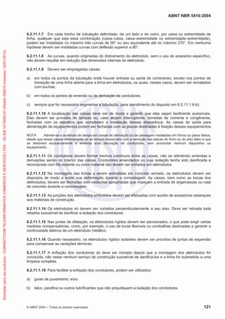 ABNT NBR 5410:2004
© ABNT 2004 Todos os direitos reservados 121
6.2.11.1.7 Em cada trecho de tubulação delimitado, de um lado e de outro, por caixa ou extremidade de
linha, qualquer que seja essa combinação (caixa–caixa, caixa–extremidade ou extremidade–extremidade),
podem ser instaladas no máximo três curvas de 90° ou seu equivalente até no máximo 270°. Em nenhuma
hipótese devem ser instaladas curvas com deflexão superior a 90°.
6.2.11.1.8 As curvas, quando originadas do dobramento do eletroduto, sem o uso de acessório específico,
não devem resultar em redução das dimensões internas do eletroduto.
6.2.11.1.9 Devem ser empregadas caixas:
a) em todos os pontos da tubulação onde houver entrada ou saída de condutores, exceto nos pontos de
transição de uma linha aberta para a linha em eletrodutos, os quais, nestes casos, devem ser rematados
com buchas;
b) em todos os pontos de emenda ou de derivação de condutores;
c) sempre que for necessário segmentar a tubulação, para atendimento do disposto em 6.2.11.1.6-b).
6.2.11.1.10 A localização das caixas deve ser de modo a garantir que elas sejam facilmente acessíveis.
Elas devem ser providas de tampas ou, caso alojem interruptores, tomadas de corrente e congêneres,
fechadas com os espelhos que completam a instalação desses dispositivos. As caixas de saída para
alimentação de equipamentos podem ser fechadas com as placas destinadas à fixação desses equipamentos.
NOTA Admite-se a ausência de tampa em caixas de derivação ou de passagem instaladas em forros ou pisos falsos,
desde que essas caixas efetivamente só se tornem acessíveis com a remoção das placas do forro ou do piso falso e que
se destinem exclusivamente a emenda e/ou derivação de condutores, sem acomodar nenhum dispositivo ou
equipamento.
6.2.11.1.11 Os condutores devem formar trechos contínuos entre as caixas, não se admitindo emendas e
derivações senão no interior das caixas. Condutores emendados ou cuja isolação tenha sido danificada e
recomposta com fita isolante ou outro material não devem ser enfiados em eletrodutos.
6.2.11.1.12 Na montagem das linhas a serem embutidas em concreto armado, os eletrodutos devem ser
dispostos de modo a evitar sua deformação durante a concretagem. As caixas, bem como as bocas dos
eletrodutos, devem ser fechadas com vedações apropriadas que impeçam a entrada de argamassas ou nata
de concreto durante a concretagem.
6.2.11.1.13 As junções dos eletrodutos embutidos devem ser efetuadas com auxílio de acessórios estanques
aos materiais de construção.
6.2.11.1.14 Os eletrodutos só devem ser cortados perpendicularmente a seu eixo. Deve ser retirada toda
rebarba suscetível de danificar a isolação dos condutores.
6.2.11.1.15 Nas juntas de dilatação, os eletrodutos rígidos devem ser seccionados, o que pode exigir certas
medidas compensatórias, como, por exemplo, o uso de luvas flexíveis ou cordoalhas destinadas a garantir a
continuidade elétrica de um eletroduto metálico.
6.2.11.1.16 Quando necessário, os eletrodutos rígidos isolantes devem ser providos de juntas de expansão
para compensar as variações térmicas.
6.2.11.1.17 A enfiação dos condutores só deve ser iniciada depois que a montagem dos eletrodutos for
concluída, não restar nenhum serviço de construção suscetível de danificá-los e a linha for submetida a uma
limpeza completa.
6.2.11.1.18 Para facilitar a enfiação dos condutores, podem ser utilizados:
a) guias de puxamento; e/ou
b) talco, parafina ou outros lubrificantes que não prejudiquem a isolação dos condutores.
Exemplarparausoexclusivo-CONNECTCOMTELEINFORMATICACOMERCIOESERVICOSLTDA-00.308.141/0002-57(Pedido208272Impresso:22/01/2010)
 