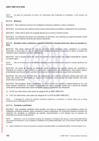 ABNT NBR 5410:2004
122 © ABNT 2004 Todos os direitos reservados
NOTA Os guias de puxamento só devem ser introduzidos após finalizadas as tubulações, e não durante sua
execução.
6.2.11.2 Molduras
6.2.11.2.1 Nas molduras só devem ser instalados condutores isolados ou cabos unipolares.
6.2.11.2.2 As ranhuras das molduras devem possuir dimensões que facilitem o alojamento dos condutores.
6.2.11.2.3 Cada ranhura deve ser ocupada apenas por um único e mesmo circuito.
6.2.11.2.4 As molduras não devem ser embutidas na alvenaria, nem cobertas por papel de parede, tecido
ou qualquer outro material, devendo permanecer aparentes.
6.2.11.3 Bandejas, leitos, prateleiras, suportes horizontais e fixação direta dos cabos em paredes ou
tetos
6.2.11.3.1 Nas linhas elétricas em que os condutos forem bandejas, leitos, prateleiras ou suportes
horizontais, e nas linhas em que os cabos forem diretamente fixados em paredes ou tetos, só devem ser
utilizados cabos unipolares ou cabos multipolares.
6.2.11.3.2 Para a fixação direta dos cabos em paredes ou tetos, podem ser usadas abraçadeiras, argolas
ou outros meios.
NOTA Não se recomenda o uso de materiais magnéticos quando estes estiverem sujeitos à indução significativa de
corrente.
6.2.11.3.3 Os meios de fixação, as bandejas, leitos, prateleiras ou suportes devem ser escolhidos e
dispostos de maneira a não danificar os cabos nem comprometer seu desempenho. Eles devem possuir
propriedades que lhes permitam suportar sem danos as influências externas a que forem submetidos.
6.2.11.3.4 Nos percursos verticais deve ser assegurado que o esforço de tração imposto pelo peso dos
cabos não resulte em deformação ou ruptura dos condutores. Esse esforço de tração também não deve
recair sobre as conexões.
6.2.11.3.5 Nas bandejas, leitos e prateleiras, os cabos devem ser dispostos, preferencialmente, em uma
única camada. Admite-se, no entanto, a disposição em várias camadas, desde que o volume de material
combustível representado pelos cabos (isolações, capas e coberturas) não ultrapasse:
a) 3,5 dm3
por metro linear, para cabos de categoria BF da ABNT NBR 6812;
b) 7 dm3
por metro linear, para cabos de categoria AF ou AF/R da ABNT NBR 6812.
NOTA A limitação do volume de material combustível destina-se a minimizar ou mesmo evitar que os cabos
contribuam para a propagação de incêndio.
6.2.11.4 Canaletas e perfilados
6.2.11.4.1 Nas canaletas instaladas sobre paredes, em tetos ou suspensas e nos perfilados, podem ser
instalados condutores isolados, cabos unipolares e cabos multipolares. Os condutores isolados só podem ser
utilizados em canaletas ou perfilados de paredes não-perfuradas e com tampas que só possam ser
removidas com auxílio de ferramenta.
NOTA Admite-se o uso de condutores isolados em canaletas ou perfilados sem tampa ou com tampa desmontável
sem auxílio de ferramenta, ou em canaletas ou perfilados com paredes perfuradas, com ou sem tampa, desde que estes
condutos:
a) sejam instalados em locais só acessíveis a pessoas advertidas (BA4) ou qualificadas (BA5), conforme tabela 18; ou
Exemplarparausoexclusivo-CONNECTCOMTELEINFORMATICACOMERCIOESERVICOSLTDA-00.308.141/0002-57(Pedido208272Impresso:22/01/2010)
 