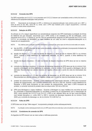 ABNT NBR 5410:2004
© ABNT 2004 Todos os direitos reservados 137
6.3.5.3.2 Conexão dos DPS
Os DPS requeridos em 5.4.2.2.1 e os previstos em 5.4.2.2.2 devem ser conectados entre a linha de sinal e a
referência de eqüipotencialização mais próxima.
NOTA Dependendo da localização do DPS, a referência de eqüipotencialização mais próxima pode ser o BEP, a
barra de terra do DG, BEL, barra PE ou, ainda, caso o DPS seja instalado junto a algum equipamento, o terminal
vinculado à massa desse equipamento.
6.3.5.3.3 Seleção do DPS
As alíneas a) a f) a seguir especificam as características exigíveis dos DPS destinados à proteção de linhas
de telefonia em par trançado, assumindo que o DPS venha a ser instalado no DG da edificação, como
requerido em 6.3.5.3.1. A alínea g), por fim, fixa as características exigíveis do DPS previsto em 5.4.3.2 e em
5.4.3.3, na vinculação da blindagem ou capa metálica de um cabo de sinal a eqüipotencializações ou à
massa de um equipamento.
NOTA Os critérios para a seleção de DPS destinados à proteção de outros tipos de linha de sinal estão em estudo.
a) tipo de DPS – O DPS deve ser do tipo curto-circuitante, simples ou combinado (incorporando limitador de
sobretensão em paralelo).
b) tensão de disparo c.c. – O valor da tensão de disparo c.c. deve ser de no máximo 500 V e no mínimo
200 V, quando a linha telefônica for balanceada aterrada, ou 300 V, quando a linha telefônica for
flutuante.
c) tensão de disparo impulsiva – O valor da tensão de disparo impulsiva do DPS deve ser de no máximo
1 kV.
d) corrente de descarga impulsiva – A corrente de descarga impulsiva do DPS deve ser de no mínimo 5 kA,
quando a blindagem da linha telefônica for aterrada, e de no mínimo 10 kA quando a blindagem não for
aterrada. Recomendam-se valores maiores em regiões críticas sob o ponto de vista da intensidade dos
raios.
e) corrente de descarga c.a – O valor da corrente de descarga c.a. do DPS deve ser de no mínimo 10 A.
Recomendam-se valores maiores em regiões críticas sob o ponto de vista da intensidade dos raios.
f) protetor de sobrecorrente – Quando a linha telefônica for balanceada aterrada, o DPS deve incorporar
protetor de sobrecorrente, com corrente nominal entre 150 mA e 250 mA. Quando a linha telefônica for
flutuante, o DPS pode incorporar ou não protetor de sobrecorrente, mas caso o DPS incorpore tal
protetor, a corrente nominal do protetor deve se situar entre 150 mA e 250 mA.
g) DPS para blindagens e capas metálicas – Quando a blindagem ou capa metálica de uma linha de sinal
for conectada a eqüipotencializações ou vinculada à massa de um equipamento com a interposição de
DPS, como previsto em 5.4.3.2 e em 5.4.3.3, o DPS a ser utilizado deve ser do tipo curto-circuitante,
com tensão disruptiva c.c. entre 200 V e 300 V, corrente de descarga impulsiva de no mínimo 10 kA
(8/20 s) e corrente de descarga c.a. de no mínimo 10 A (60 Hz/1 s).
6.3.5.3.4 Falha do DPS
O DPS deve ser do tipo “falha segura”, incorporando proteção contra sobreaquecimento.
NOTA A proteção contra sobreaquecimento de um DPS para linha de sinal atua curto-circuitando a linha com a terra.
6.3.5.3.5 Condutores de conexão do DPS
As ligações do DPS devem ser as mais curtas e retilíneas possíveis.
Exemplarparausoexclusivo-CONNECTCOMTELEINFORMATICACOMERCIOESERVICOSLTDA-00.308.141/0002-57(Pedido208272Impresso:22/01/2010)
 